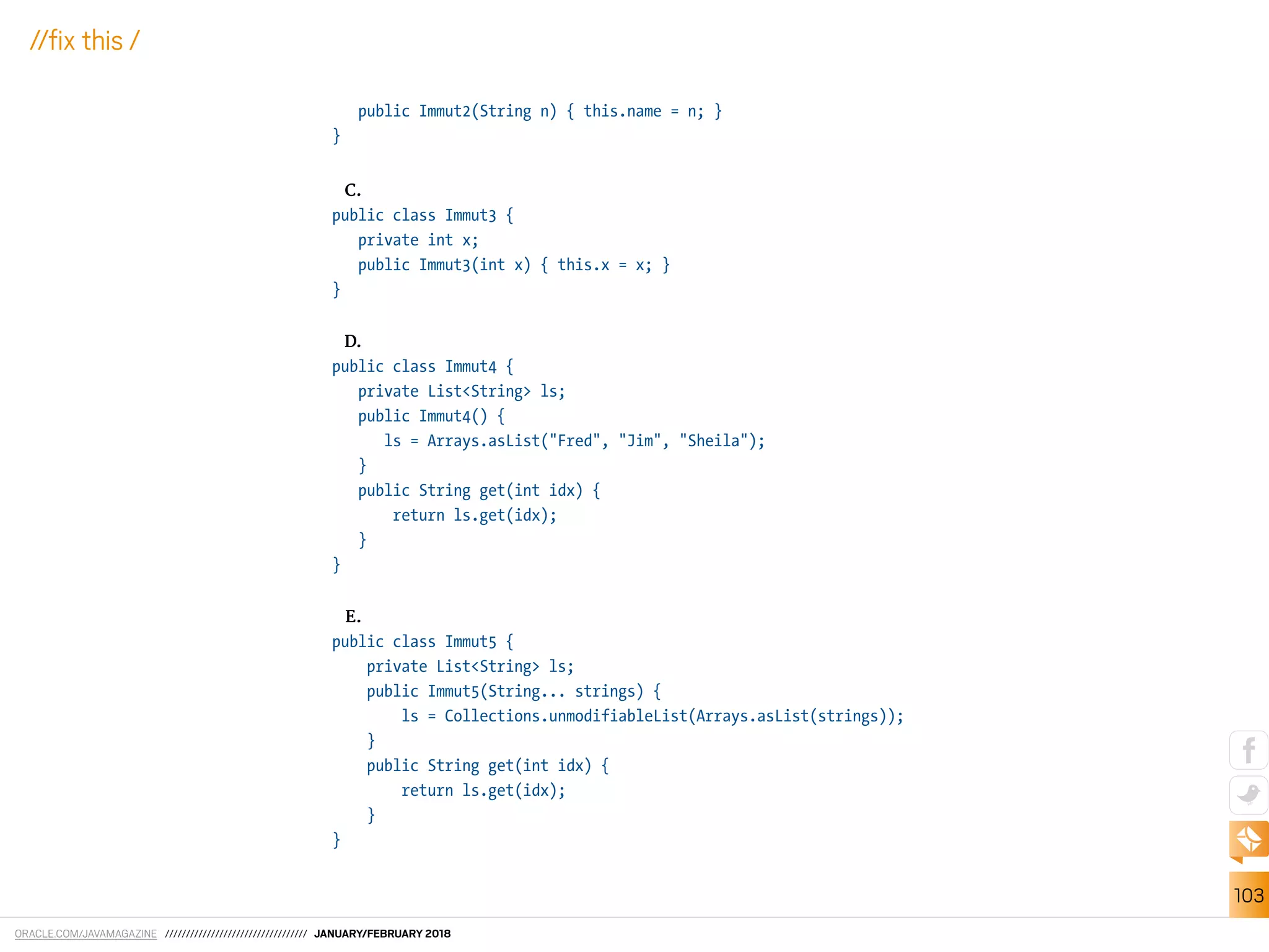 ORACLE.COM/JAVAMAGAZINE ////////////////////////////////// JANUARY/FEBRUARY 2018
103
//ix this /
public Immut2(String n) { this.name = n; }
}
C.
public class Immut3 {
private int x;
public Immut3(int x) { this.x = x; }
}
D.
public class Immut4 {
private List<String> ls;
public Immut4() {
ls = Arrays.asList("Fred", "Jim", "Sheila");
}
public String get(int idx) {
return ls.get(idx);
}
}
E.
public class Immut5 {
private List<String> ls;
public Immut5(String... strings) {
ls = Collections.unmodifiableList(Arrays.asList(strings));
}
public String get(int idx) {
return ls.get(idx);
}
}
 