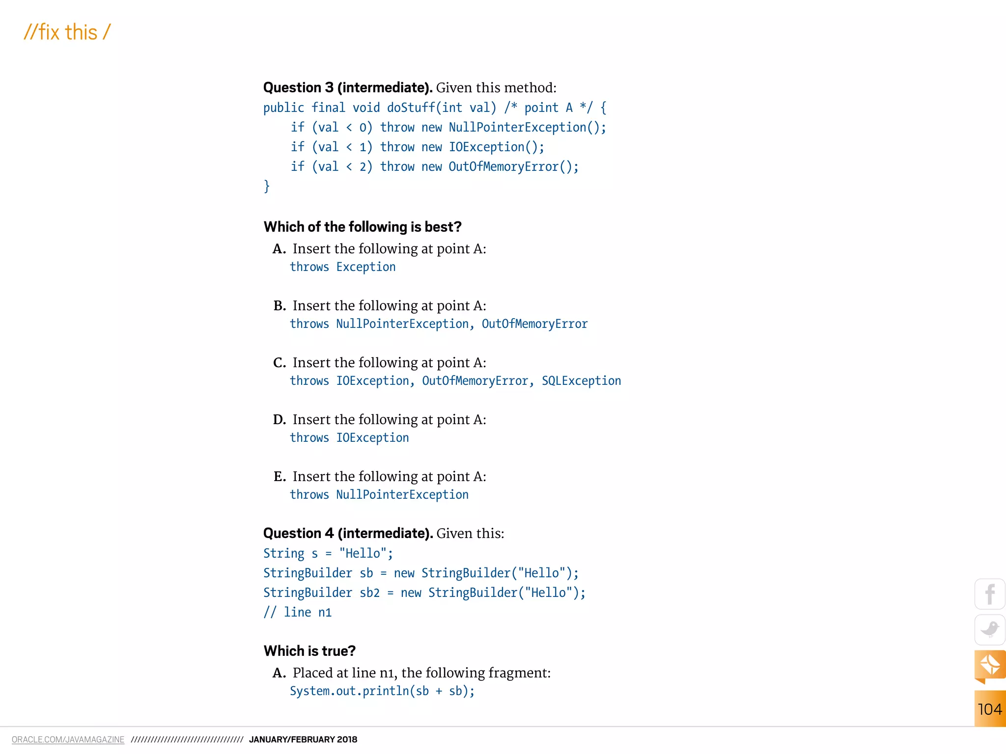 ORACLE.COM/JAVAMAGAZINE ////////////////////////////////// JANUARY/FEBRUARY 2018
104
//ix this /
Question 3 (intermediate). Given this method:
public final void doStuff(int val) /* point A */ {
if (val < 0) throw new NullPointerException();
if (val < 1) throw new IOException();
if (val < 2) throw new OutOfMemoryError();
}
Which of the following is best?
A. Insert the following at point A:
throws Exception
B. Insert the following at point A:
throws NullPointerException, OutOfMemoryError
C. Insert the following at point A:
throws IOException, OutOfMemoryError, SQLException
D. Insert the following at point A:
throws IOException
E. Insert the following at point A:
throws NullPointerException
Question 4 (intermediate). Given this:
String s = "Hello";
StringBuilder sb = new StringBuilder("Hello");
StringBuilder sb2 = new StringBuilder("Hello");
// line n1
Which is true?
A. Placed at line n1, the following fragment:
System.out.println(sb + sb);
 