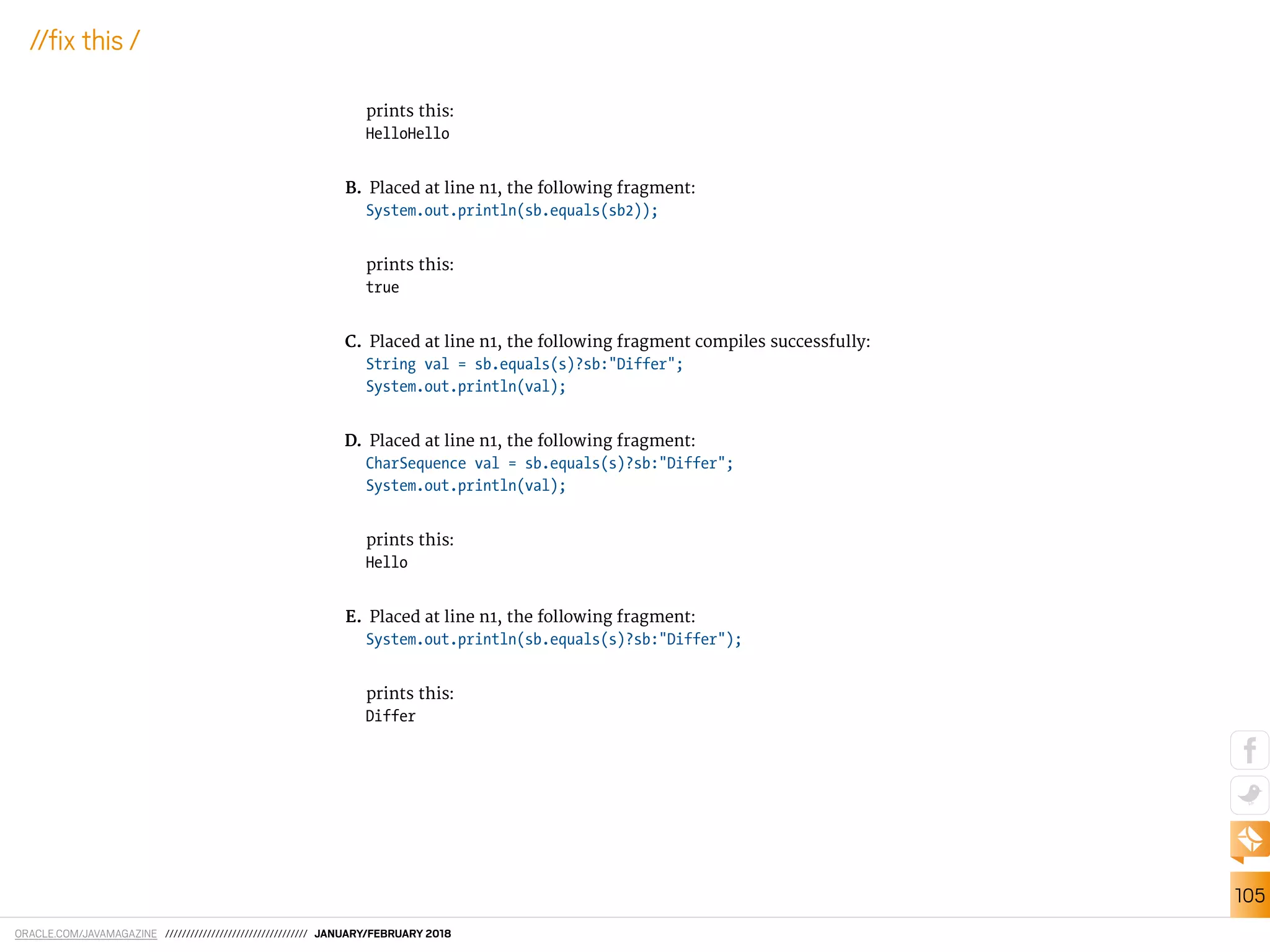 ORACLE.COM/JAVAMAGAZINE ////////////////////////////////// JANUARY/FEBRUARY 2018
105
//ix this /
prints this:
HelloHello
B. Placed at line n1, the following fragment:
System.out.println(sb.equals(sb2));
prints this:
true
C. Placed at line n1, the following fragment compiles successfully:
String val = sb.equals(s)?sb:"Differ";
System.out.println(val);
D. Placed at line n1, the following fragment:
CharSequence val = sb.equals(s)?sb:"Differ";
System.out.println(val);
prints this:
Hello
E. Placed at line n1, the following fragment:
System.out.println(sb.equals(s)?sb:"Differ");
prints this:
Differ
 