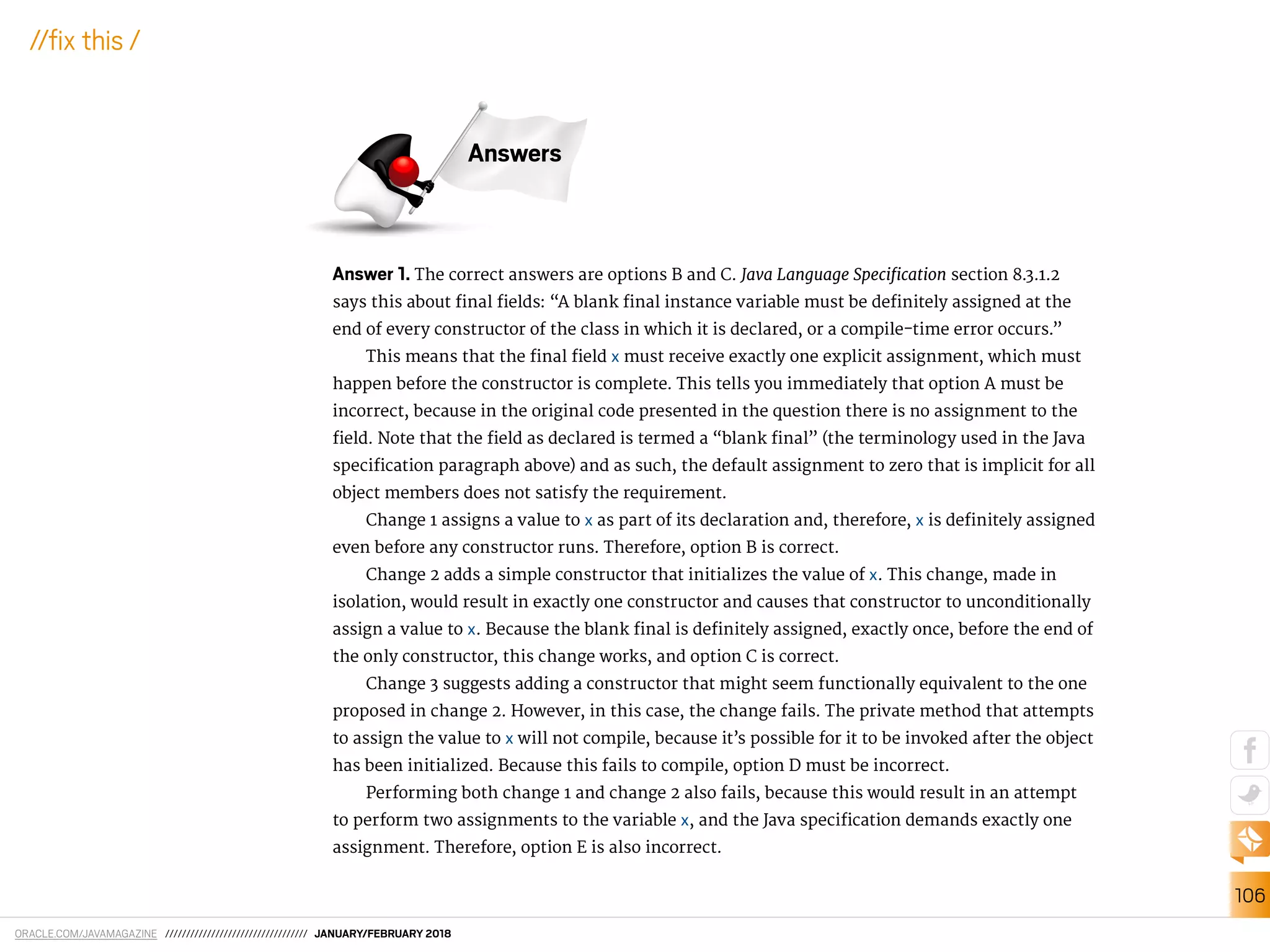 ORACLE.COM/JAVAMAGAZINE ////////////////////////////////// JANUARY/FEBRUARY 2018
106
//ix this /
Answer 1. The correct answers are options B and C. Java Language Speciication section 8.3.1.2
says this about inal ields: “A blank inal instance variable must be deinitely assigned at the
end of every constructor of the class in which it is declared, or a compile-time error occurs.”
This means that the inal ield x must receive exactly one explicit assignment, which must
happen before the constructor is complete. This tells you immediately that option A must be
incorrect, because in the original code presented in the question there is no assignment to the
ield. Note that the ield as declared is termed a “blank inal” (the terminology used in the Java
speciication paragraph above) and as such, the default assignment to zero that is implicit for all
object members does not satisfy the requirement.
Change 1 assigns a value to x as part of its declaration and, therefore, x is deinitely assigned
even before any constructor runs. Therefore, option B is correct.
Change 2 adds a simple constructor that initializes the value of x. This change, made in
isolation, would result in exactly one constructor and causes that constructor to unconditionally
assign a value to x. Because the blank inal is deinitely assigned, exactly once, before the end of
the only constructor, this change works, and option C is correct.
Change 3 suggests adding a constructor that might seem functionally equivalent to the one
proposed in change 2. However, in this case, the change fails. The private method that attempts
to assign the value to x will not compile, because it’s possible for it to be invoked after the object
has been initialized. Because this fails to compile, option D must be incorrect.
Performing both change 1 and change 2 also fails, because this would result in an attempt
to perform two assignments to the variable x, and the Java speciication demands exactly one
assignment. Therefore, option E is also incorrect.
Answers
 