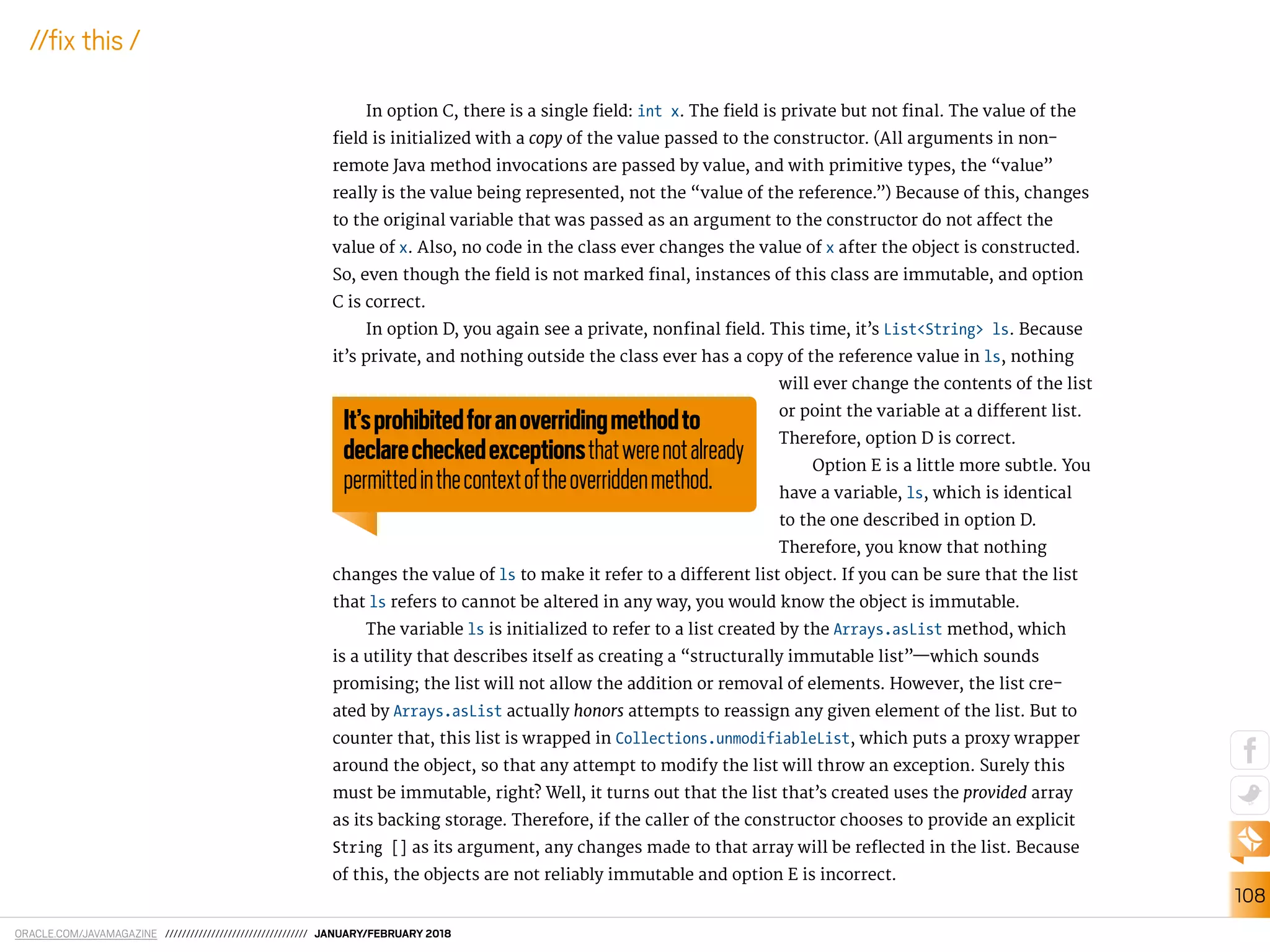 ORACLE.COM/JAVAMAGAZINE ////////////////////////////////// JANUARY/FEBRUARY 2018
108
//ix this /
In option C, there is a single ield: int x. The ield is private but not inal. The value of the
ield is initialized with a copy of the value passed to the constructor. (All arguments in non-
remote Java method invocations are passed by value, and with primitive types, the “value”
really is the value being represented, not the “value of the reference.”) Because of this, changes
to the original variable that was passed as an argument to the constructor do not afect the
value of x. Also, no code in the class ever changes the value of x after the object is constructed.
So, even though the ield is not marked inal, instances of this class are immutable, and option
C is correct.
In option D, you again see a private, noninal ield. This time, it’s List<String> ls. Because
it’s private, and nothing outside the class ever has a copy of the reference value in ls, nothing
will ever change the contents of the list
or point the variable at a diferent list.
Therefore, option D is correct.
Option E is a little more subtle. You
have a variable, ls, which is identical
to the one described in option D.
Therefore, you know that nothing
changes the value of ls to make it refer to a diferent list object. If you can be sure that the list
that ls refers to cannot be altered in any way, you would know the object is immutable.
The variable ls is initialized to refer to a list created by the Arrays.asList method, which
is a utility that describes itself as creating a “structurally immutable list”—which sounds
promising; the list will not allow the addition or removal of elements. However, the list cre-
ated by Arrays.asList actually honors attempts to reassign any given element of the list. But to
counter that, this list is wrapped in Collections.unmodifiableList, which puts a proxy wrapper
around the object, so that any attempt to modify the list will throw an exception. Surely this
must be immutable, right? Well, it turns out that the list that’s created uses the provided array
as its backing storage. Therefore, if the caller of the constructor chooses to provide an explicit
String [] as its argument, any changes made to that array will be relected in the list. Because
of this, the objects are not reliably immutable and option E is incorrect.
It’sprohibitedforanoverridingmethodto
declarecheckedexceptionsthatwerenotalready
permittedinthecontextoftheoverriddenmethod.
 
