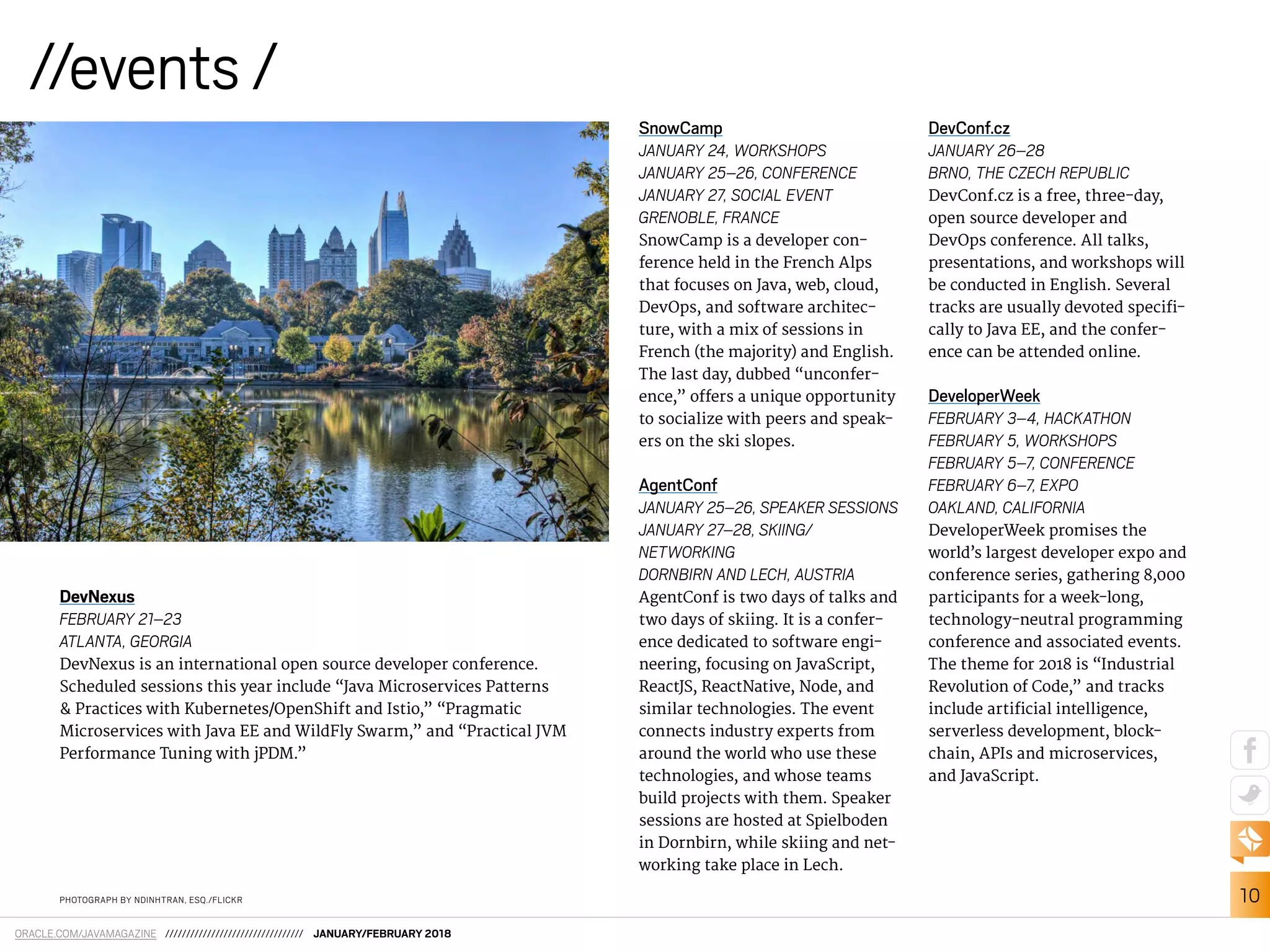 10
ORACLE.COM/JAVAMAGAZINE ///////////////////////////////// JANUARY/FEBRUARY 2018
//events /
PHOTOGRAPH BY NDINHTRAN, ESQ./FLICKR
DevNexus
FEBRUARY 21–23
ATLANTA, GEORGIA
DevNexus is an international open source developer conference.
Scheduled sessions this year include “Java Microservices Patterns
& Practices with Kubernetes/OpenShift and Istio,” “Pragmatic
Microservices with Java EE and WildFly Swarm,” and “Practical JVM
Performance Tuning with jPDM.”
SnowCamp
JANUARY 24, WORKSHOPS
JANUARY 25–26, CONFERENCE
JANUARY 27, SOCIAL EVENT
GRENOBLE, FRANCE
SnowCamp is a developer con-
ference held in the French Alps
that focuses on Java, web, cloud,
DevOps, and software architec-
ture, with a mix of sessions in
French (the majority) and English.
The last day, dubbed “unconfer-
ence,” ofers a unique opportunity
to socialize with peers and speak-
ers on the ski slopes.
AgentConf
JANUARY 25–26, SPEAKER SESSIONS
JANUARY 27–28, SKIING/
NETWORKING
DORNBIRN AND LECH, AUSTRIA
AgentConf is two days of talks and
two days of skiing. It is a confer-
ence dedicated to software engi-
neering, focusing on JavaScript,
ReactJS, ReactNative, Node, and
similar technologies. The event
connects industry experts from
around the world who use these
technologies, and whose teams
build projects with them. Speaker
sessions are hosted at Spielboden
in Dornbirn, while skiing and net-
working take place in Lech.
DevConf.cz
JANUARY 26–28
BRNO, THE CZECH REPUBLIC
DevConf.cz is a free, three-day,
open source developer and
DevOps conference. All talks,
presentations, and workshops will
be conducted in English. Several
tracks are usually devoted specii-
cally to Java EE, and the confer-
ence can be attended online.
DeveloperWeek
FEBRUARY 3–4, HACKATHON
FEBRUARY 5, WORKSHOPS
FEBRUARY 5–7, CONFERENCE
FEBRUARY 6–7, EXPO
OAKLAND, CALIFORNIA
DeveloperWeek promises the
world’s largest developer expo and
conference series, gathering 8,000
participants for a week-long,
technology-neutral programming
conference and associated events.
The theme for 2018 is “Industrial
Revolution of Code,” and tracks
include artiicial intelligence,
serverless development, block-
chain, APIs and microservices,
and JavaScript.
 