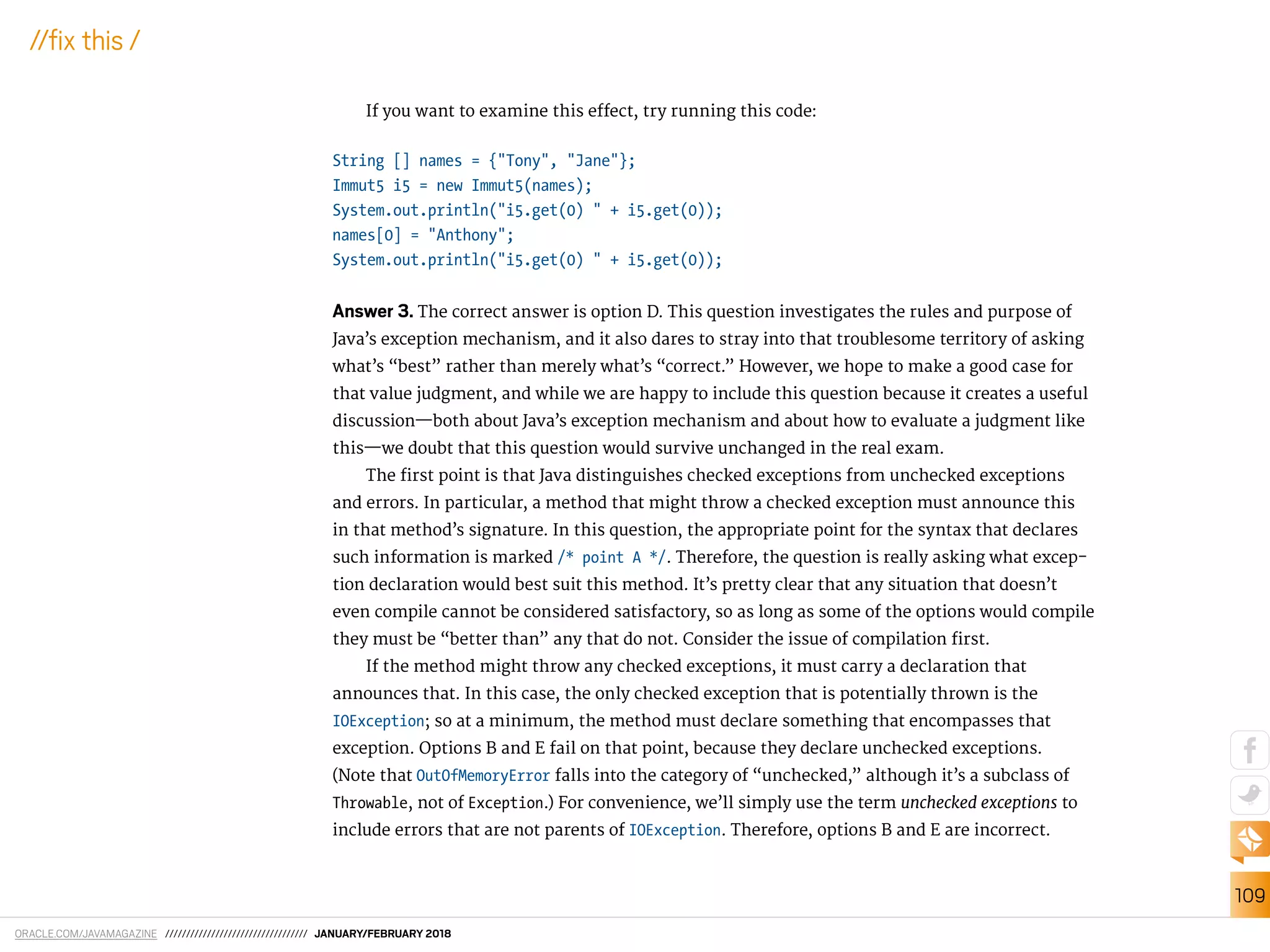 ORACLE.COM/JAVAMAGAZINE ////////////////////////////////// JANUARY/FEBRUARY 2018
109
//ix this /
If you want to examine this efect, try running this code:
String [] names = {"Tony", "Jane"};
Immut5 i5 = new Immut5(names);
System.out.println("i5.get(0) " + i5.get(0));
names[0] = "Anthony";
System.out.println("i5.get(0) " + i5.get(0));
Answer 3. The correct answer is option D. This question investigates the rules and purpose of
Java’s exception mechanism, and it also dares to stray into that troublesome territory of asking
what’s “best” rather than merely what’s “correct.” However, we hope to make a good case for
that value judgment, and while we are happy to include this question because it creates a useful
discussion—both about Java’s exception mechanism and about how to evaluate a judgment like
this—we doubt that this question would survive unchanged in the real exam.
The irst point is that Java distinguishes checked exceptions from unchecked exceptions
and errors. In particular, a method that might throw a checked exception must announce this
in that method’s signature. In this question, the appropriate point for the syntax that declares
such information is marked /* point A */. Therefore, the question is really asking what excep-
tion declaration would best suit this method. It’s pretty clear that any situation that doesn’t
even compile cannot be considered satisfactory, so as long as some of the options would compile
they must be “better than” any that do not. Consider the issue of compilation irst.
If the method might throw any checked exceptions, it must carry a declaration that
announces that. In this case, the only checked exception that is potentially thrown is the
IOException; so at a minimum, the method must declare something that encompasses that
exception. Options B and E fail on that point, because they declare unchecked exceptions.
(Note that OutOfMemoryError falls into the category of “unchecked,” although it’s a subclass of
Throwable, not of Exception.) For convenience, we’ll simply use the term unchecked exceptions to
include errors that are not parents of IOException. Therefore, options B and E are incorrect.
 