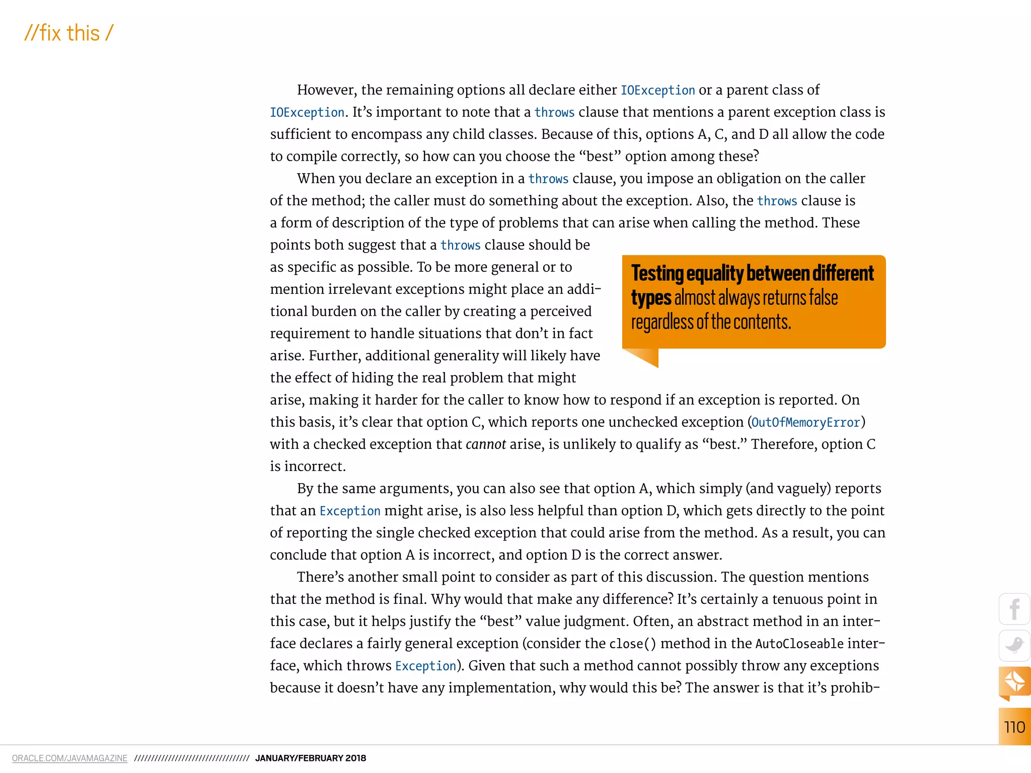 ORACLE.COM/JAVAMAGAZINE ////////////////////////////////// JANUARY/FEBRUARY 2018
110
//ix this /
However, the remaining options all declare either IOException or a parent class of
IOException. It’s important to note that a throws clause that mentions a parent exception class is
suicient to encompass any child classes. Because of this, options A, C, and D all allow the code
to compile correctly, so how can you choose the “best” option among these?
When you declare an exception in a throws clause, you impose an obligation on the caller
of the method; the caller must do something about the exception. Also, the throws clause is
a form of description of the type of problems that can arise when calling the method. These
points both suggest that a throws clause should be
as speciic as possible. To be more general or to
mention irrelevant exceptions might place an addi-
tional burden on the caller by creating a perceived
requirement to handle situations that don’t in fact
arise. Further, additional generality will likely have
the efect of hiding the real problem that might
arise, making it harder for the caller to know how to respond if an exception is reported. On
this basis, it’s clear that option C, which reports one unchecked exception (OutOfMemoryError)
with a checked exception that cannot arise, is unlikely to qualify as “best.” Therefore, option C
is incorrect.
By the same arguments, you can also see that option A, which simply (and vaguely) reports
that an Exception might arise, is also less helpful than option D, which gets directly to the point
of reporting the single checked exception that could arise from the method. As a result, you can
conclude that option A is incorrect, and option D is the correct answer.
There’s another small point to consider as part of this discussion. The question mentions
that the method is inal. Why would that make any diference? It’s certainly a tenuous point in
this case, but it helps justify the “best” value judgment. Often, an abstract method in an inter-
face declares a fairly general exception (consider the close() method in the AutoCloseable inter-
face, which throws Exception). Given that such a method cannot possibly throw any exceptions
because it doesn’t have any implementation, why would this be? The answer is that it’s prohib-
Testingequalitybetweendiferent
typesalmostalwaysreturnsfalse
regardlessofthecontents.
 