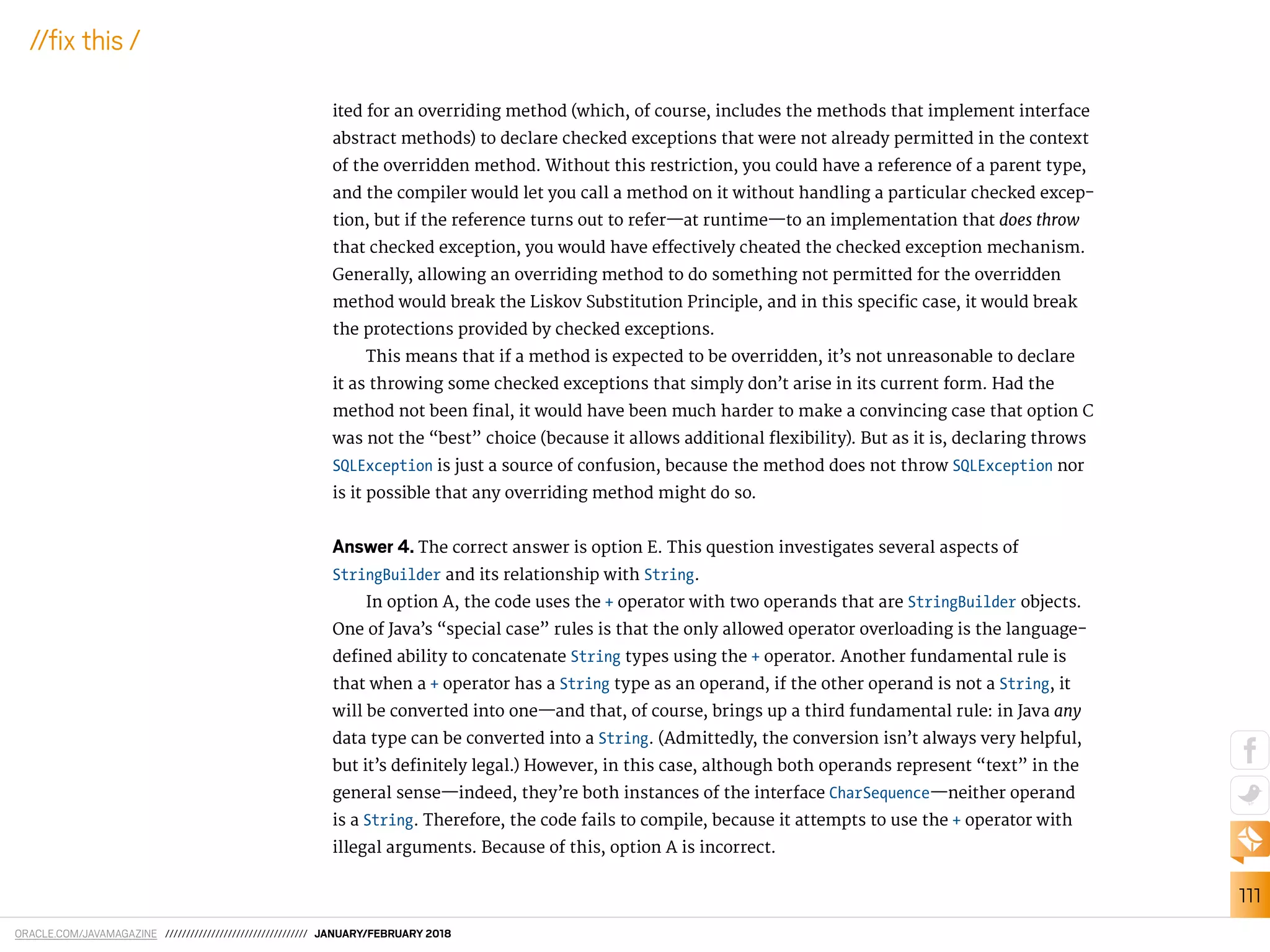 ORACLE.COM/JAVAMAGAZINE ////////////////////////////////// JANUARY/FEBRUARY 2018
111
//ix this /
ited for an overriding method (which, of course, includes the methods that implement interface
abstract methods) to declare checked exceptions that were not already permitted in the context
of the overridden method. Without this restriction, you could have a reference of a parent type,
and the compiler would let you call a method on it without handling a particular checked excep-
tion, but if the reference turns out to refer—at runtime—to an implementation that does throw
that checked exception, you would have efectively cheated the checked exception mechanism.
Generally, allowing an overriding method to do something not permitted for the overridden
method would break the Liskov Substitution Principle, and in this speciic case, it would break
the protections provided by checked exceptions.
This means that if a method is expected to be overridden, it’s not unreasonable to declare
it as throwing some checked exceptions that simply don’t arise in its current form. Had the
method not been inal, it would have been much harder to make a convincing case that option C
was not the “best” choice (because it allows additional lexibility). But as it is, declaring throws
SQLException is just a source of confusion, because the method does not throw SQLException nor
is it possible that any overriding method might do so.
Answer 4. The correct answer is option E. This question investigates several aspects of
StringBuilder and its relationship with String.
In option A, the code uses the + operator with two operands that are StringBuilder objects.
One of Java’s “special case” rules is that the only allowed operator overloading is the language-
deined ability to concatenate String types using the + operator. Another fundamental rule is
that when a + operator has a String type as an operand, if the other operand is not a String, it
will be converted into one—and that, of course, brings up a third fundamental rule: in Java any
data type can be converted into a String. (Admittedly, the conversion isn’t always very helpful,
but it’s deinitely legal.) However, in this case, although both operands represent “text” in the
general sense—indeed, they’re both instances of the interface CharSequence—neither operand
is a String. Therefore, the code fails to compile, because it attempts to use the + operator with
illegal arguments. Because of this, option A is incorrect.
 