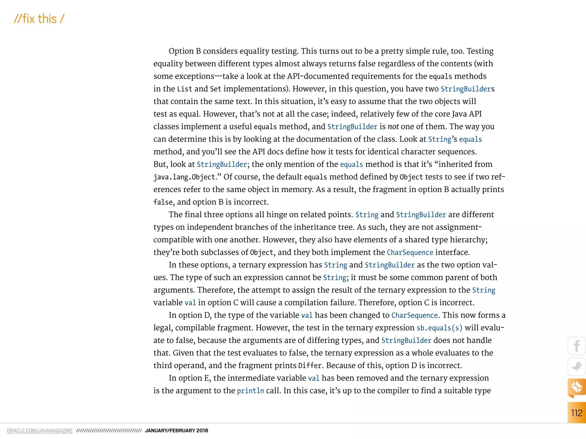 ORACLE.COM/JAVAMAGAZINE ////////////////////////////////// JANUARY/FEBRUARY 2018
112
//ix this /
Option B considers equality testing. This turns out to be a pretty simple rule, too. Testing
equality between diferent types almost always returns false regardless of the contents (with
some exceptions—take a look at the API-documented requirements for the equals methods
in the List and Set implementations). However, in this question, you have two StringBuilders
that contain the same text. In this situation, it’s easy to assume that the two objects will
test as equal. However, that’s not at all the case; indeed, relatively few of the core Java API
classes implement a useful equals method, and StringBuilder is not one of them. The way you
can determine this is by looking at the documentation of the class. Look at String’s equals
method, and you’ll see the API docs deine how it tests for identical character sequences.
But, look at StringBuilder; the only mention of the equals method is that it’s “inherited from
java.lang.Object.” Of course, the default equals method deined by Object tests to see if two ref-
erences refer to the same object in memory. As a result, the fragment in option B actually prints
false, and option B is incorrect.
The inal three options all hinge on related points. String and StringBuilder are diferent
types on independent branches of the inheritance tree. As such, they are not assignment-
compatible with one another. However, they also have elements of a shared type hierarchy;
they’re both subclasses of Object, and they both implement the CharSequence interface.
In these options, a ternary expression has String and StringBuilder as the two option val-
ues. The type of such an expression cannot be String; it must be some common parent of both
arguments. Therefore, the attempt to assign the result of the ternary expression to the String
variable val in option C will cause a compilation failure. Therefore, option C is incorrect.
In option D, the type of the variable val has been changed to CharSequence. This now forms a
legal, compilable fragment. However, the test in the ternary expression sb.equals(s) will evalu-
ate to false, because the arguments are of difering types, and StringBuilder does not handle
that. Given that the test evaluates to false, the ternary expression as a whole evaluates to the
third operand, and the fragment prints Differ. Because of this, option D is incorrect.
In option E, the intermediate variable val has been removed and the ternary expression
is the argument to the println call. In this case, it’s up to the compiler to ind a suitable type
 