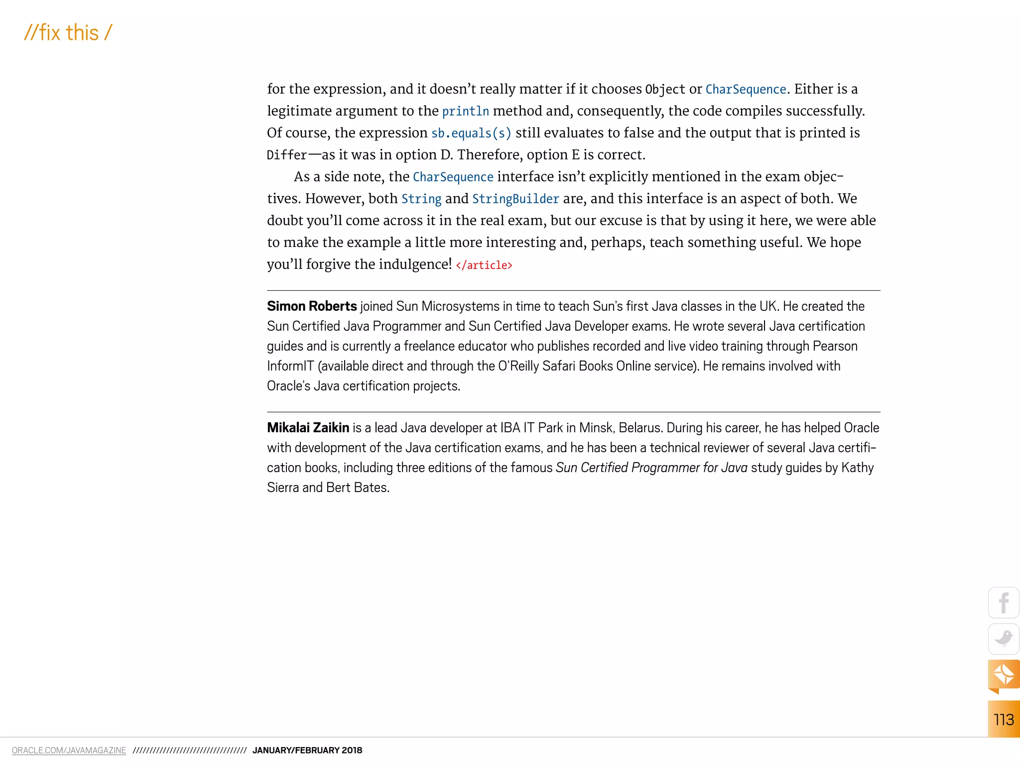 ORACLE.COM/JAVAMAGAZINE ////////////////////////////////// JANUARY/FEBRUARY 2018
113
//ix this /
for the expression, and it doesn’t really matter if it chooses Object or CharSequence. Either is a
legitimate argument to the println method and, consequently, the code compiles successfully.
Of course, the expression sb.equals(s) still evaluates to false and the output that is printed is
Differ—as it was in option D. Therefore, option E is correct.
As a side note, the CharSequence interface isn’t explicitly mentioned in the exam objec-
tives. However, both String and StringBuilder are, and this interface is an aspect of both. We
doubt you’ll come across it in the real exam, but our excuse is that by using it here, we were able
to make the example a little more interesting and, perhaps, teach something useful. We hope
you’ll forgive the indulgence! </article>
Simon Roberts joined Sun Microsystems in time to teach Sun’s irst Java classes in the UK. He created the
Sun Certiied Java Programmer and Sun Certiied Java Developer exams. He wrote several Java certiication
guides and is currently a freelance educator who publishes recorded and live video training through Pearson
InformIT (available direct and through the O’Reilly Safari Books Online service). He remains involved with
Oracle’s Java certiication projects.
Mikalai Zaikin is a lead Java developer at IBA IT Park in Minsk, Belarus. During his career, he has helped Oracle
with development of the Java certiication exams, and he has been a technical reviewer of several Java certii-
cation books, including three editions of the famous Sun Certiﬁed Programmer for Java study guides by Kathy
Sierra and Bert Bates.
 