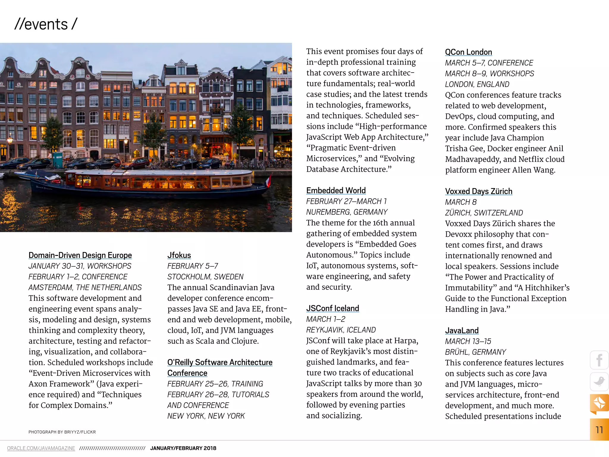 11
ORACLE.COM/JAVAMAGAZINE ///////////////////////////////// JANUARY/FEBRUARY 2018
//events /
Domain-Driven Design Europe
JANUARY 30–31, WORKSHOPS
FEBRUARY 1–2, CONFERENCE
AMSTERDAM, THE NETHERLANDS
This software development and
engineering event spans analy-
sis, modeling and design, systems
thinking and complexity theory,
architecture, testing and refactor-
ing, visualization, and collabora-
tion. Scheduled workshops include
“Event-Driven Microservices with
Axon Framework” (Java experi-
ence required) and “Techniques
for Complex Domains.”
Jfokus
FEBRUARY 5–7
STOCKHOLM, SWEDEN
The annual Scandinavian Java
developer conference encom-
passes Java SE and Java EE, front-
end and web development, mobile,
cloud, IoT, and JVM languages
such as Scala and Clojure.
O’Reilly Software Architecture
Conference
FEBRUARY 25–26, TRAINING
FEBRUARY 26–28, TUTORIALS
AND CONFERENCE
NEW YORK, NEW YORK
PHOTOGRAPH BY BRIYYZ/FLICKR
This event promises four days of
in-depth professional training
that covers software architec-
ture fundamentals; real-world
case studies; and the latest trends
in technologies, frameworks,
and techniques. Scheduled ses-
sions include “High-performance
JavaScript Web App Architecture,”
“Pragmatic Event-driven
Microservices,” and “Evolving
Database Architecture.”
Embedded World
FEBRUARY 27–MARCH 1
NUREMBERG, GERMANY
The theme for the 16th annual
gathering of embedded system
developers is “Embedded Goes
Autonomous.” Topics include
IoT, autonomous systems, soft-
ware engineering, and safety
and security.
JSConf Iceland
MARCH 1–2
REYKJAVIK, ICELAND
JSConf will take place at Harpa,
one of Reykjavik’s most distin-
guished landmarks, and fea-
ture two tracks of educational
JavaScript talks by more than 30
speakers from around the world,
followed by evening parties
and socializing.
QCon London
MARCH 5–7, CONFERENCE
MARCH 8–9, WORKSHOPS
LONDON, ENGLAND
QCon conferences feature tracks
related to web development,
DevOps, cloud computing, and
more. Conirmed speakers this
year include Java Champion
Trisha Gee, Docker engineer Anil
Madhavapeddy, and Netlix cloud
platform engineer Allen Wang.
Voxxed Days Zürich
MARCH 8
ZÜRICH, SWITZERLAND
Voxxed Days Zürich shares the
Devoxx philosophy that con-
tent comes irst, and draws
internationally renowned and
local speakers. Sessions include
“The Power and Practicality of
Immutability” and “A Hitchhiker’s
Guide to the Functional Exception
Handling in Java.”
JavaLand
MARCH 13–15
BRÜHL, GERMANY
This conference features lectures
on subjects such as core Java
and JVM languages, micro-
services architecture, front-end
development, and much more.
Scheduled presentations include
 