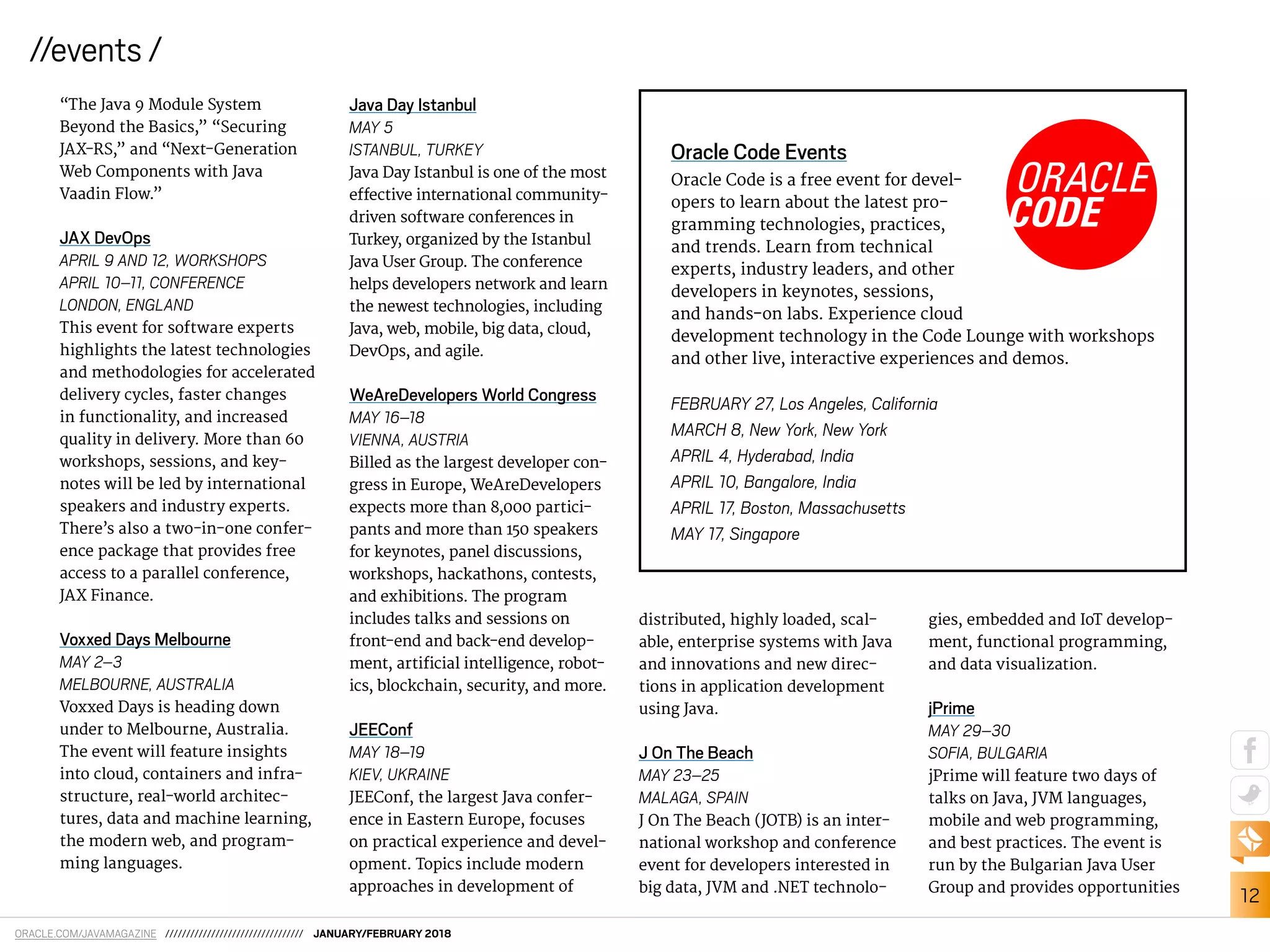 12
//events /
ORACLE.COM/JAVAMAGAZINE ///////////////////////////////// JANUARY/FEBRUARY 2018
“The Java 9 Module System
Beyond the Basics,” “Securing
JAX-RS,” and “Next-Generation
Web Components with Java
Vaadin Flow.”
JAX DevOps
APRIL 9 AND 12, WORKSHOPS
APRIL 10–11, CONFERENCE
LONDON, ENGLAND
This event for software experts
highlights the latest technologies
and methodologies for accelerated
delivery cycles, faster changes
in functionality, and increased
quality in delivery. More than 60
workshops, sessions, and key-
notes will be led by international
speakers and industry experts.
There’s also a two-in-one confer-
ence package that provides free
access to a parallel conference,
JAX Finance.
Voxxed Days Melbourne
MAY 2–3
MELBOURNE, AUSTRALIA
Voxxed Days is heading down
under to Melbourne, Australia.
The event will feature insights
into cloud, containers and infra-
structure, real-world architec-
tures, data and machine learning,
the modern web, and program-
ming languages.
Java Day Istanbul
MAY 5
ISTANBUL, TURKEY
Java Day Istanbul is one of the most
efective international community-
driven software conferences in
Turkey, organized by the Istanbul
Java User Group. The conference
helps developers network and learn
the newest technologies, including
Java, web, mobile, big data, cloud,
DevOps, and agile.
WeAreDevelopers World Congress
MAY 16–18
VIENNA, AUSTRIA
Billed as the largest developer con-
gress in Europe, WeAreDevelopers
expects more than 8,000 partici-
pants and more than 150 speakers
for keynotes, panel discussions,
workshops, hackathons, contests,
and exhibitions. The program
includes talks and sessions on
front-end and back-end develop-
ment, artiicial intelligence, robot-
ics, blockchain, security, and more.
JEEConf
MAY 18–19
KIEV, UKRAINE
JEEConf, the largest Java confer-
ence in Eastern Europe, focuses
on practical experience and devel-
opment. Topics include modern
approaches in development of
Oracle Code Events
Oracle Code is a free event for devel-
opers to learn about the latest pro-
gramming technologies, practices,
and trends. Learn from technical
experts, industry leaders, and other
developers in keynotes, sessions,
and hands-on labs. Experience cloud
development technology in the Code Lounge with workshops
and other live, interactive experiences and demos.
FEBRUARY 27, Los Angeles, California
MARCH 8, New York, New York
APRIL 4, Hyderabad, India
APRIL 10, Bangalore, India
APRIL 17, Boston, Massachusetts
MAY 17, Singapore
distributed, highly loaded, scal-
able, enterprise systems with Java
and innovations and new direc-
tions in application development
using Java.
J On The Beach
MAY 23–25
MALAGA, SPAIN
J On The Beach (JOTB) is an inter-
national workshop and conference
event for developers interested in
big data, JVM and .NET technolo-
gies, embedded and IoT develop-
ment, functional programming,
and data visualization.
jPrime
MAY 29–30
SOFIA, BULGARIA
jPrime will feature two days of
talks on Java, JVM languages,
mobile and web programming,
and best practices. The event is
run by the Bulgarian Java User
Group and provides opportunities
 