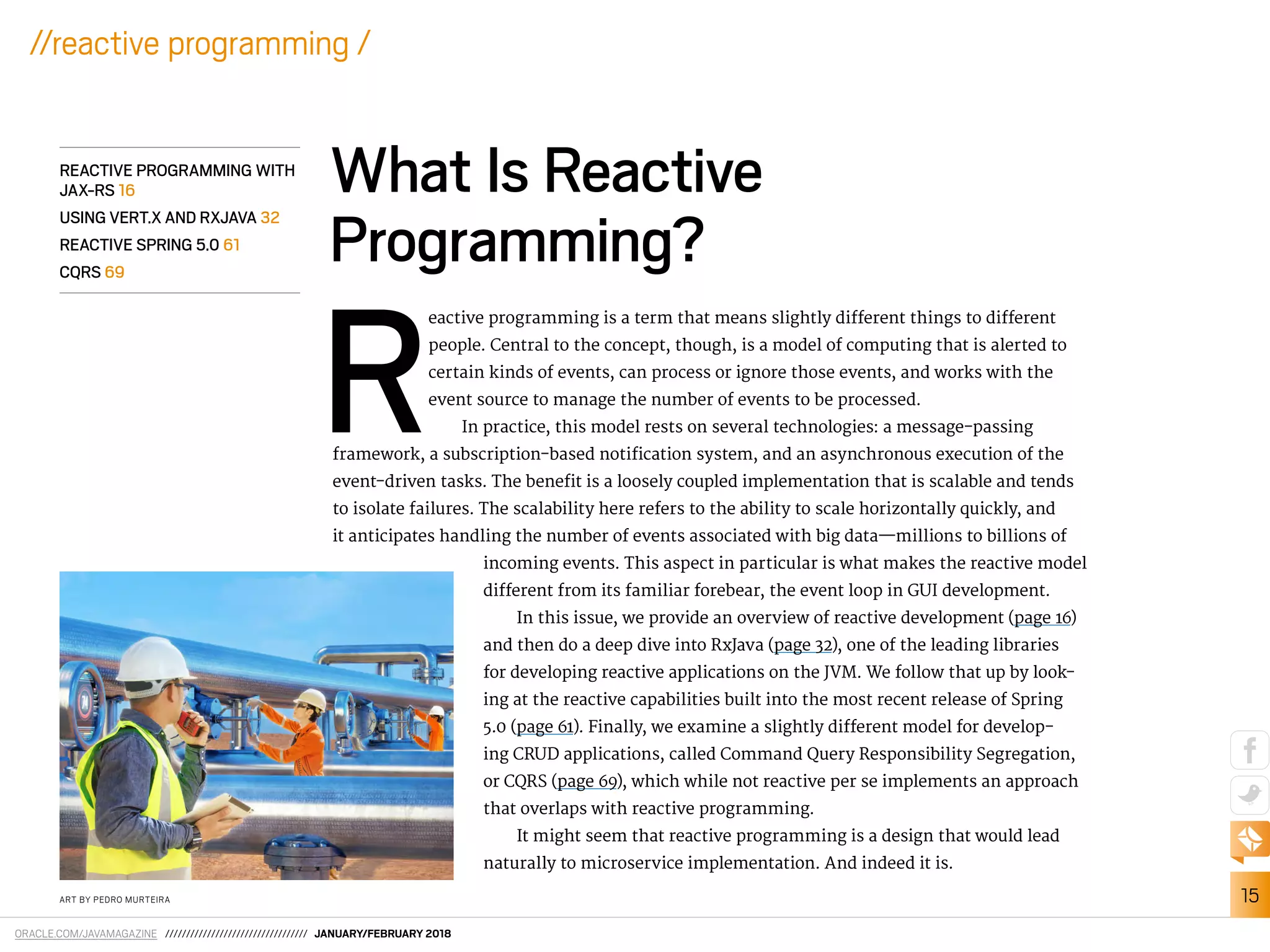 ORACLE.COM/JAVAMAGAZINE ////////////////////////////////// JANUARY/FEBRUARY 2018
15
//reactive programming /
R
eactive programming is a term that means slightly diferent things to diferent
people. Central to the concept, though, is a model of computing that is alerted to
certain kinds of events, can process or ignore those events, and works with the
event source to manage the number of events to be processed.
In practice, this model rests on several technologies: a message-passing
framework, a subscription-based notiication system, and an asynchronous execution of the
event-driven tasks. The beneit is a loosely coupled implementation that is scalable and tends
to isolate failures. The scalability here refers to the ability to scale horizontally quickly, and
it anticipates handling the number of events associated with big data—millions to billions of
incoming events. This aspect in particular is what makes the reactive model
diferent from its familiar forebear, the event loop in GUI development.
In this issue, we provide an overview of reactive development (page 16)
and then do a deep dive into RxJava (page 32), one of the leading libraries
for developing reactive applications on the JVM. We follow that up by look-
ing at the reactive capabilities built into the most recent release of Spring
5.0 (page 61). Finally, we examine a slightly diferent model for develop-
ing CRUD applications, called Command Query Responsibility Segregation,
or CQRS (page 69), which while not reactive per se implements an approach
that overlaps with reactive programming.
It might seem that reactive programming is a design that would lead
naturally to microservice implementation. And indeed it is.
What Is Reactive
Programming?
REACTIVE PROGRAMMING WITH
JAX-RS 16
USING VERT.X AND RXJAVA 32
REACTIVE SPRING 5.0 61
CQRS 69
ART BY PEDRO MURTEIRA
 