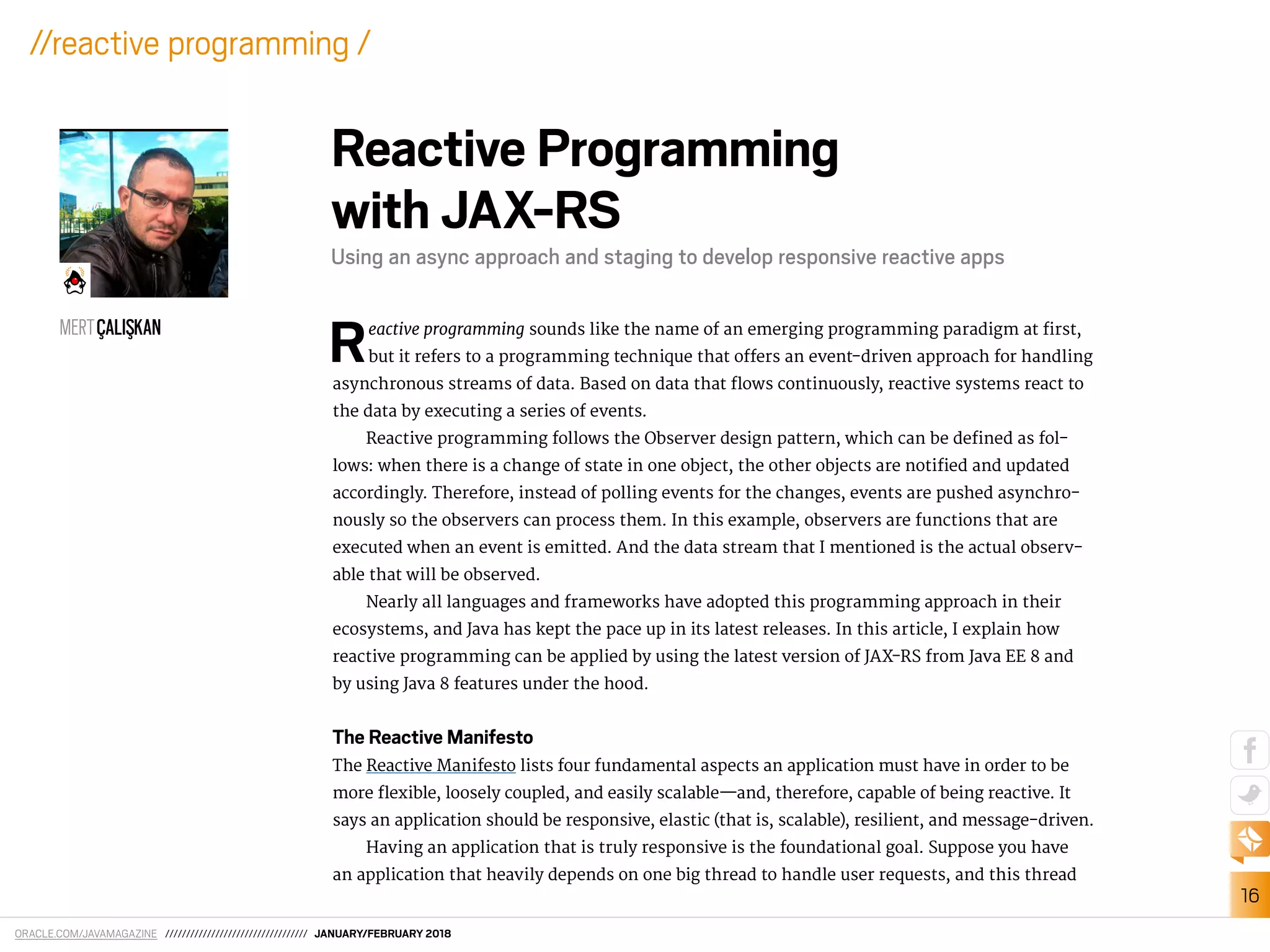 ORACLE.COM/JAVAMAGAZINE ////////////////////////////////// JANUARY/FEBRUARY 2018
16
//reactive programming /
Reactive programming sounds like the name of an emerging programming paradigm at irst,
but it refers to a programming technique that ofers an event-driven approach for handling
asynchronous streams of data. Based on data that lows continuously, reactive systems react to
the data by executing a series of events.
Reactive programming follows the Observer design pattern, which can be deined as fol-
lows: when there is a change of state in one object, the other objects are notiied and updated
accordingly. Therefore, instead of polling events for the changes, events are pushed asynchro-
nously so the observers can process them. In this example, observers are functions that are
executed when an event is emitted. And the data stream that I mentioned is the actual observ-
able that will be observed.
Nearly all languages and frameworks have adopted this programming approach in their
ecosystems, and Java has kept the pace up in its latest releases. In this article, I explain how
reactive programming can be applied by using the latest version of JAX-RS from Java EE 8 and
by using Java 8 features under the hood.
The Reactive Manifesto
The Reactive Manifesto lists four fundamental aspects an application must have in order to be
more lexible, loosely coupled, and easily scalable—and, therefore, capable of being reactive. It
says an application should be responsive, elastic (that is, scalable), resilient, and message-driven.
Having an application that is truly responsive is the foundational goal. Suppose you have
an application that heavily depends on one big thread to handle user requests, and this thread
Reactive Programming
with JAX-RS
Using an async approach and staging to develop responsive reactive apps
MERTÇALIS¸KAN
 