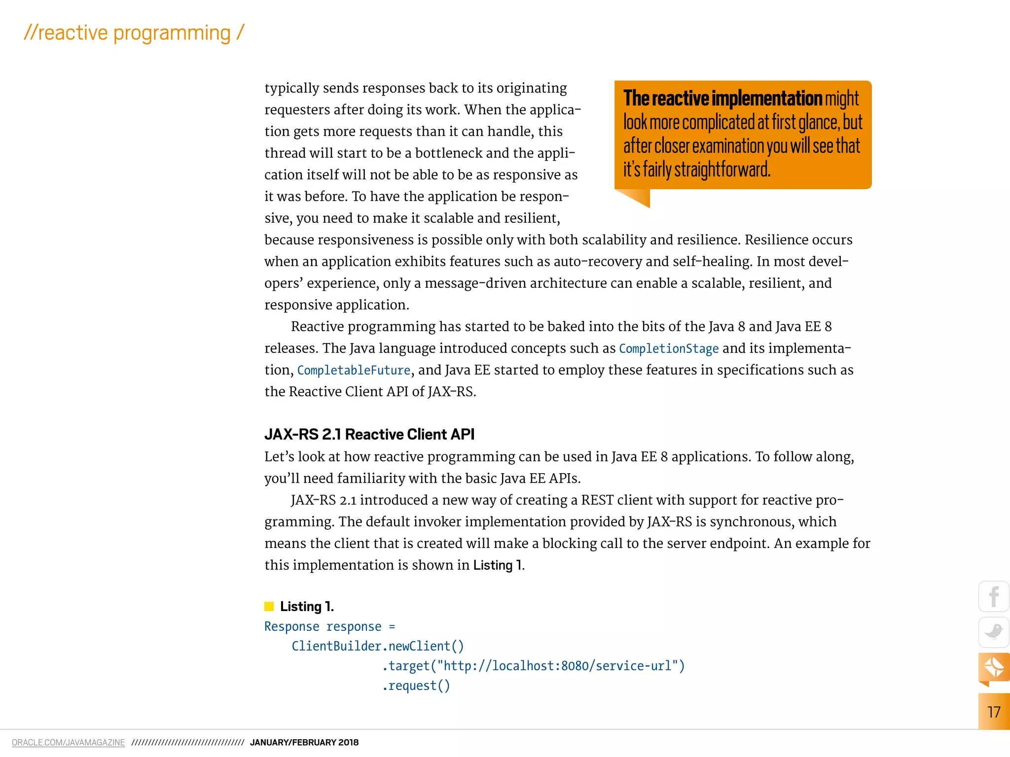 ORACLE.COM/JAVAMAGAZINE ////////////////////////////////// JANUARY/FEBRUARY 2018
17
//reactive programming /
typically sends responses back to its originating
requesters after doing its work. When the applica-
tion gets more requests than it can handle, this
thread will start to be a bottleneck and the appli-
cation itself will not be able to be as responsive as
it was before. To have the application be respon-
sive, you need to make it scalable and resilient,
because responsiveness is possible only with both scalability and resilience. Resilience occurs
when an application exhibits features such as auto-recovery and self-healing. In most devel-
opers’ experience, only a message-driven architecture can enable a scalable, resilient, and
responsive application.
Reactive programming has started to be baked into the bits of the Java 8 and Java EE 8
releases. The Java language introduced concepts such as CompletionStage and its implementa-
tion, CompletableFuture, and Java EE started to employ these features in speciications such as
the Reactive Client API of JAX-RS.
JAX-RS 2.1 Reactive Client API
Let’s look at how reactive programming can be used in Java EE 8 applications. To follow along,
you’ll need familiarity with the basic Java EE APIs.
JAX-RS 2.1 introduced a new way of creating a REST client with support for reactive pro-
gramming. The default invoker implementation provided by JAX-RS is synchronous, which
means the client that is created will make a blocking call to the server endpoint. An example for
this implementation is shown in Listing 1.
Listing 1.
Response response =
ClientBuilder.newClient()
.target("http://localhost:8080/service-url")
.request()
Thereactiveimplementationmight
lookmorecomplicatedatﬁrstglance,but
aftercloserexaminationyouwillseethat
it’sfairlystraightforward.
 