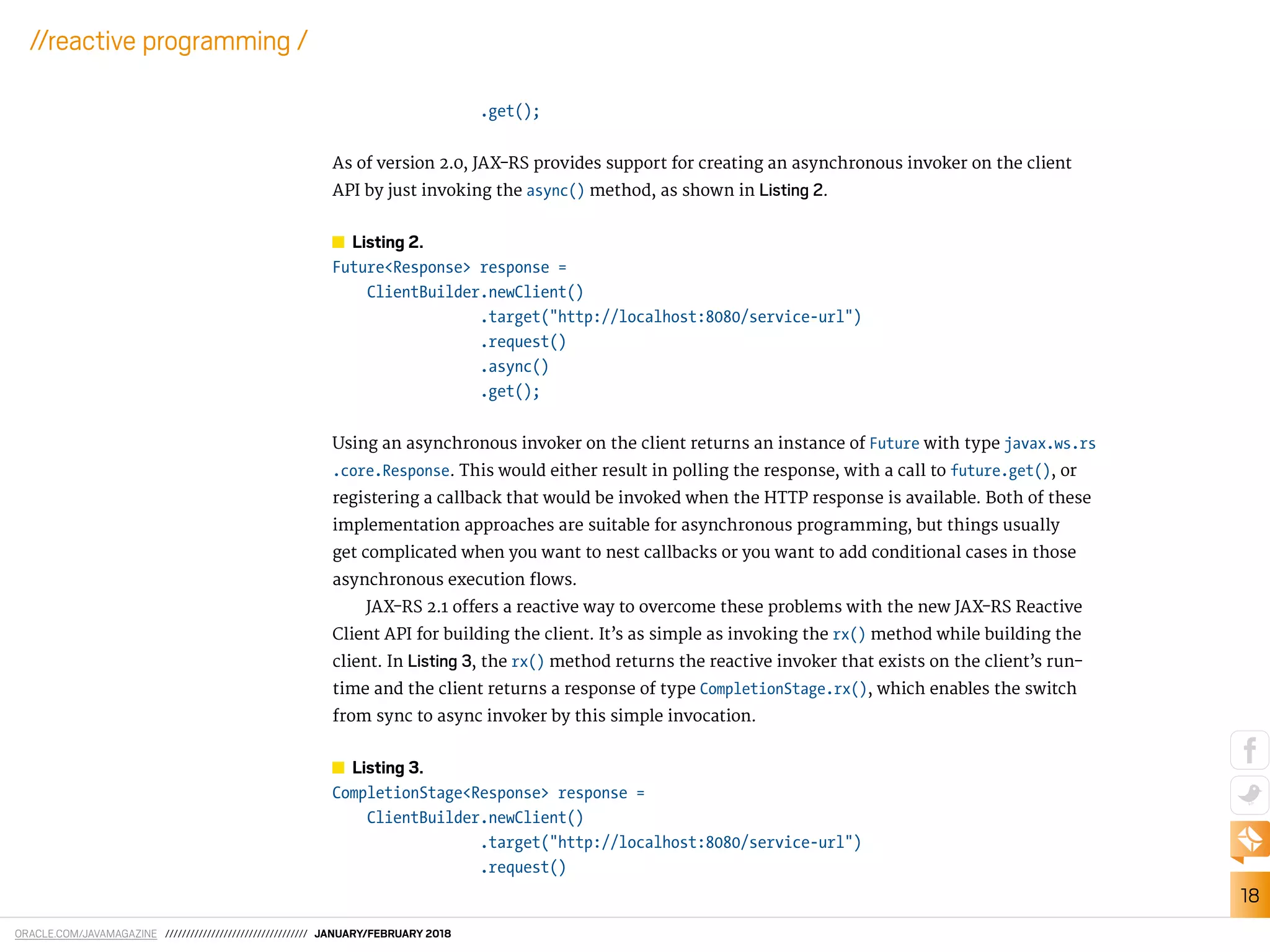 ORACLE.COM/JAVAMAGAZINE ////////////////////////////////// JANUARY/FEBRUARY 2018
18
//reactive programming /
.get();
As of version 2.0, JAX-RS provides support for creating an asynchronous invoker on the client
API by just invoking the async() method, as shown in Listing 2.
Listing 2.
Future<Response> response =
ClientBuilder.newClient()
.target("http://localhost:8080/service-url")
.request()
.async()
.get();
Using an asynchronous invoker on the client returns an instance of Future with type javax.ws.rs
.core.Response. This would either result in polling the response, with a call to future.get(), or
registering a callback that would be invoked when the HTTP response is available. Both of these
implementation approaches are suitable for asynchronous programming, but things usually
get complicated when you want to nest callbacks or you want to add conditional cases in those
asynchronous execution lows.
JAX-RS 2.1 ofers a reactive way to overcome these problems with the new JAX-RS Reactive
Client API for building the client. It’s as simple as invoking the rx() method while building the
client. In Listing 3, the rx() method returns the reactive invoker that exists on the client’s run-
time and the client returns a response of type CompletionStage.rx(), which enables the switch
from sync to async invoker by this simple invocation.
Listing 3.
CompletionStage<Response> response =
ClientBuilder.newClient()
.target("http://localhost:8080/service-url")
.request()
 