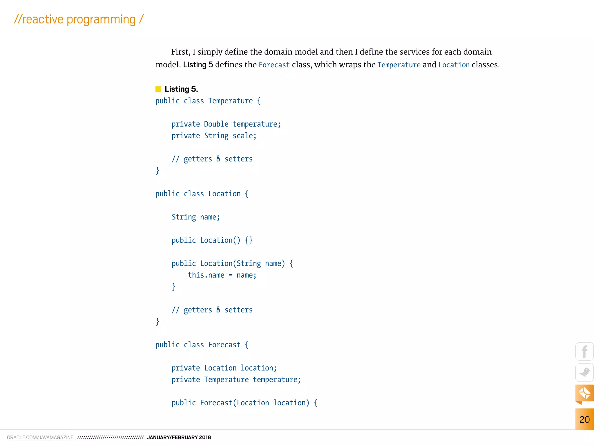 ORACLE.COM/JAVAMAGAZINE ////////////////////////////////// JANUARY/FEBRUARY 2018
20
//reactive programming /
First, I simply deine the domain model and then I deine the services for each domain
model. Listing 5 deines the Forecast class, which wraps the Temperature and Location classes.
Listing 5.
public class Temperature {
private Double temperature;
private String scale;
// getters & setters
}
public class Location {
String name;
public Location() {}
public Location(String name) {
this.name = name;
}
// getters & setters
}
public class Forecast {
private Location location;
private Temperature temperature;
public Forecast(Location location) {
 