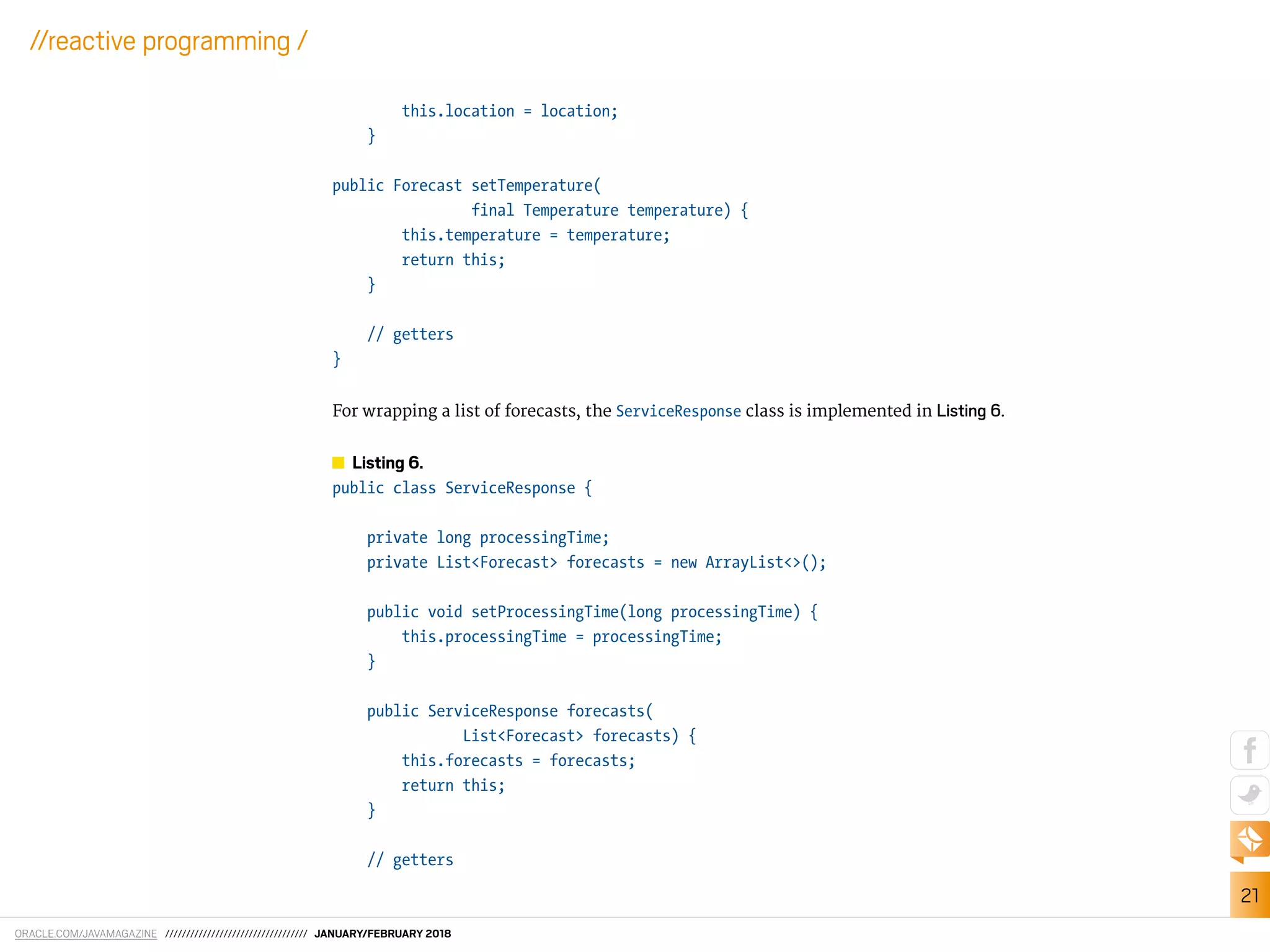 ORACLE.COM/JAVAMAGAZINE ////////////////////////////////// JANUARY/FEBRUARY 2018
21
//reactive programming /
this.location = location;
}
public Forecast setTemperature(
final Temperature temperature) {
this.temperature = temperature;
return this;
}
// getters
}
For wrapping a list of forecasts, the ServiceResponse class is implemented in Listing 6.
Listing 6.
public class ServiceResponse {
private long processingTime;
private List<Forecast> forecasts = new ArrayList<>();
public void setProcessingTime(long processingTime) {
this.processingTime = processingTime;
}
public ServiceResponse forecasts(
List<Forecast> forecasts) {
this.forecasts = forecasts;
return this;
}
// getters
 