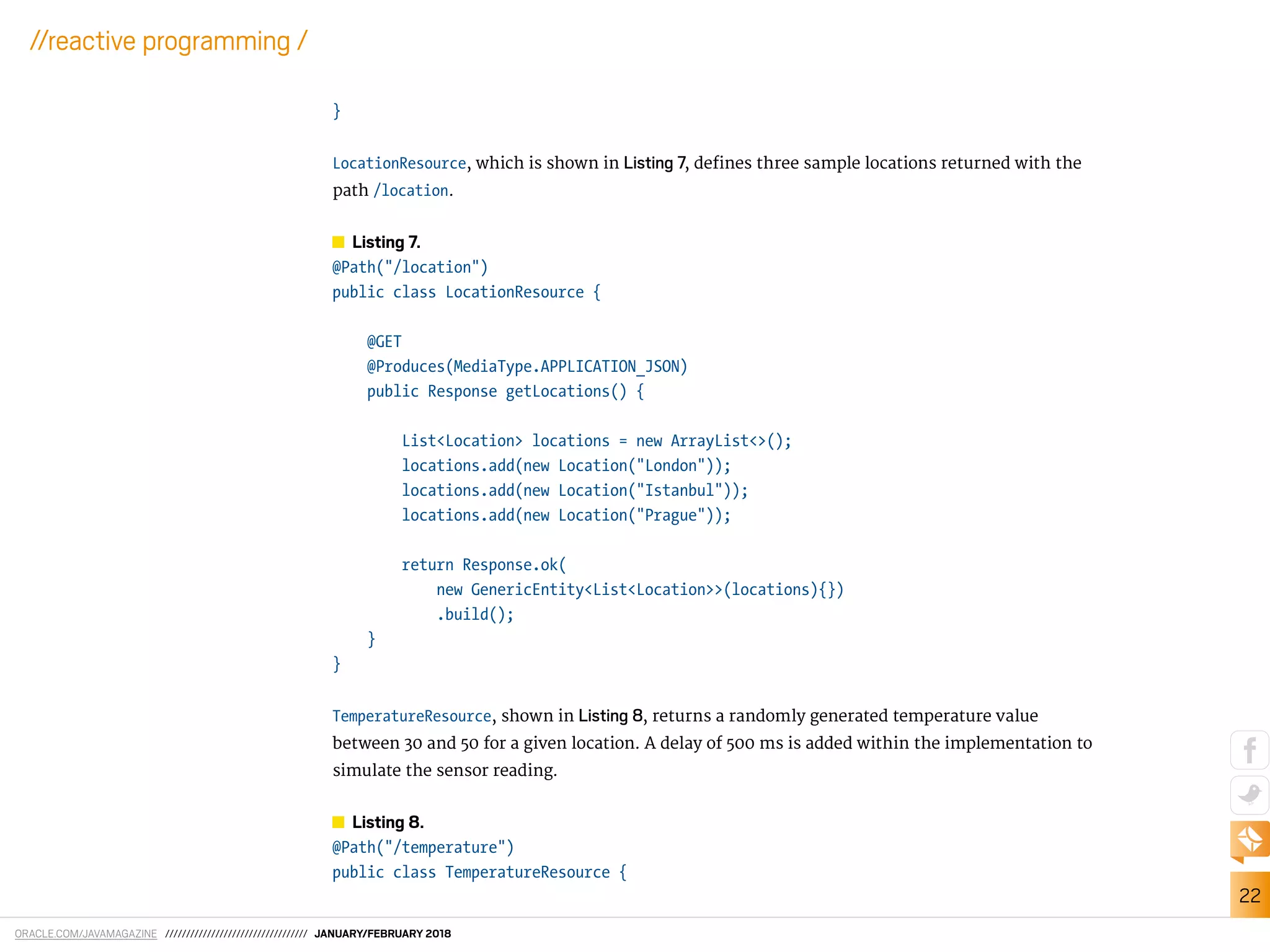 ORACLE.COM/JAVAMAGAZINE ////////////////////////////////// JANUARY/FEBRUARY 2018
22
//reactive programming /
}
LocationResource, which is shown in Listing 7, deines three sample locations returned with the
path /location.
Listing 7.
@Path("/location")
public class LocationResource {
@GET
@Produces(MediaType.APPLICATION_JSON)
public Response getLocations() {
List<Location> locations = new ArrayList<>();
locations.add(new Location("London"));
locations.add(new Location("Istanbul"));
locations.add(new Location("Prague"));
return Response.ok(
new GenericEntity<List<Location>>(locations){})
.build();
}
}
TemperatureResource, shown in Listing 8, returns a randomly generated temperature value
between 30 and 50 for a given location. A delay of 500 ms is added within the implementation to
simulate the sensor reading.
Listing 8.
@Path("/temperature")
public class TemperatureResource {
 