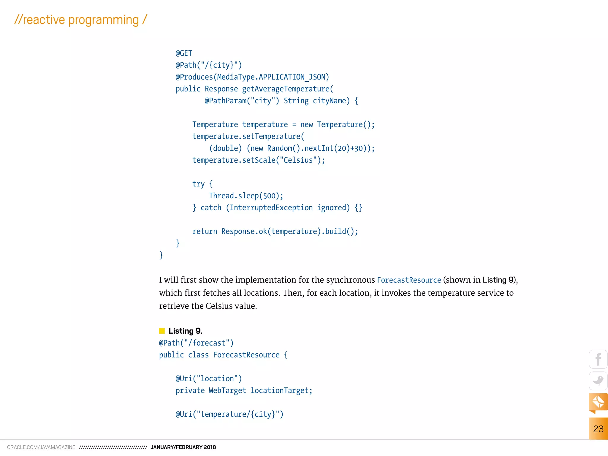 ORACLE.COM/JAVAMAGAZINE ////////////////////////////////// JANUARY/FEBRUARY 2018
23
//reactive programming /
@GET
@Path("/{city}")
@Produces(MediaType.APPLICATION_JSON)
public Response getAverageTemperature(
@PathParam("city") String cityName) {
Temperature temperature = new Temperature();
temperature.setTemperature(
(double) (new Random().nextInt(20)+30));
temperature.setScale("Celsius");
try {
Thread.sleep(500);
} catch (InterruptedException ignored) {}
return Response.ok(temperature).build();
}
}
I will irst show the implementation for the synchronous ForecastResource (shown in Listing 9),
which irst fetches all locations. Then, for each location, it invokes the temperature service to
retrieve the Celsius value.
Listing 9.
@Path("/forecast")
public class ForecastResource {
@Uri("location")
private WebTarget locationTarget;
@Uri("temperature/{city}")
 