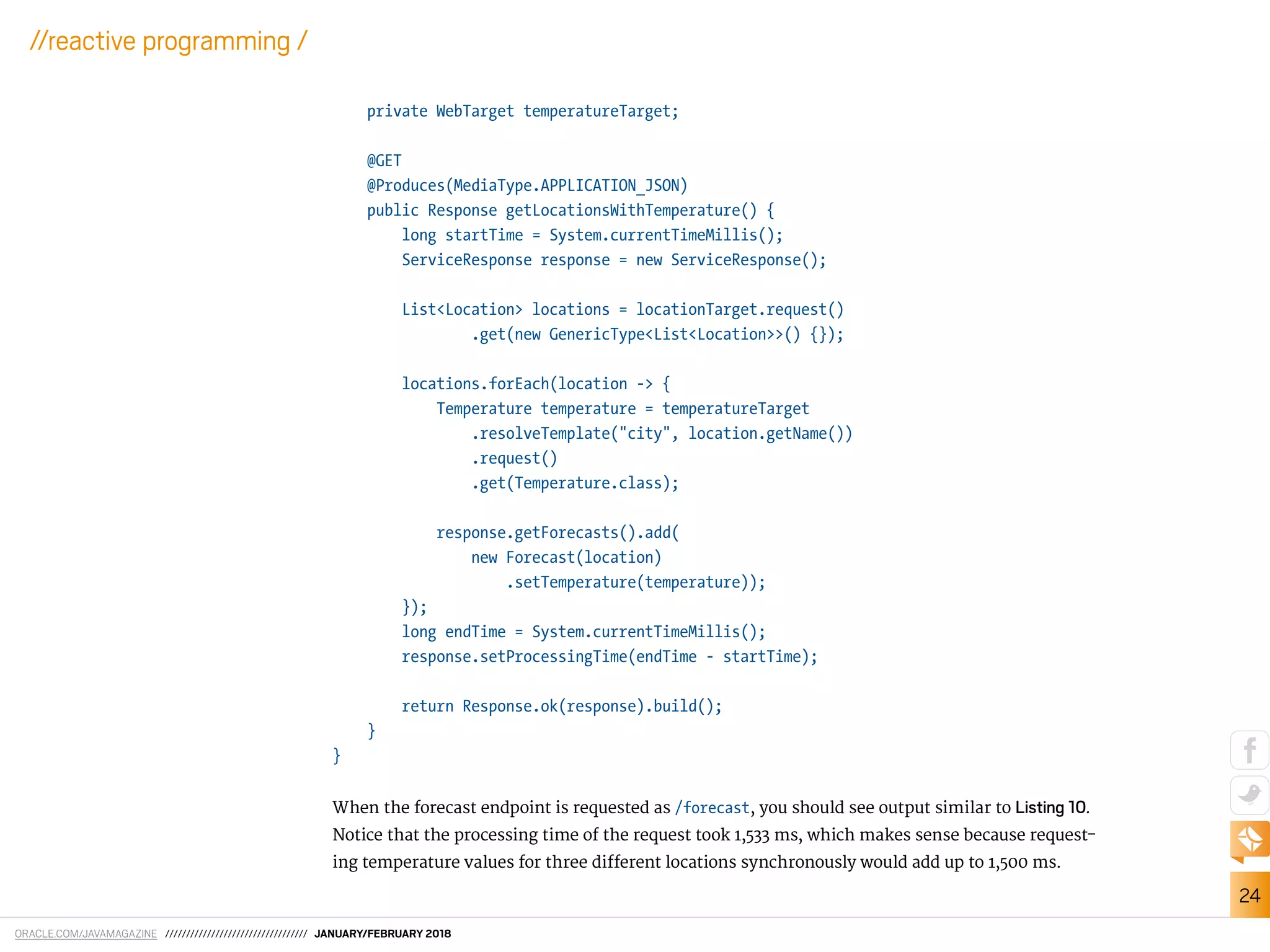 ORACLE.COM/JAVAMAGAZINE ////////////////////////////////// JANUARY/FEBRUARY 2018
24
//reactive programming /
private WebTarget temperatureTarget;
@GET
@Produces(MediaType.APPLICATION_JSON)
public Response getLocationsWithTemperature() {
long startTime = System.currentTimeMillis();
ServiceResponse response = new ServiceResponse();
List<Location> locations = locationTarget.request()
.get(new GenericType<List<Location>>() {});
locations.forEach(location -> {
Temperature temperature = temperatureTarget
.resolveTemplate("city", location.getName())
.request()
.get(Temperature.class);
response.getForecasts().add(
new Forecast(location)
.setTemperature(temperature));
});
long endTime = System.currentTimeMillis();
response.setProcessingTime(endTime - startTime);
return Response.ok(response).build();
}
}
When the forecast endpoint is requested as /forecast, you should see output similar to Listing 10.
Notice that the processing time of the request took 1,533 ms, which makes sense because request-
ing temperature values for three diferent locations synchronously would add up to 1,500 ms.
 