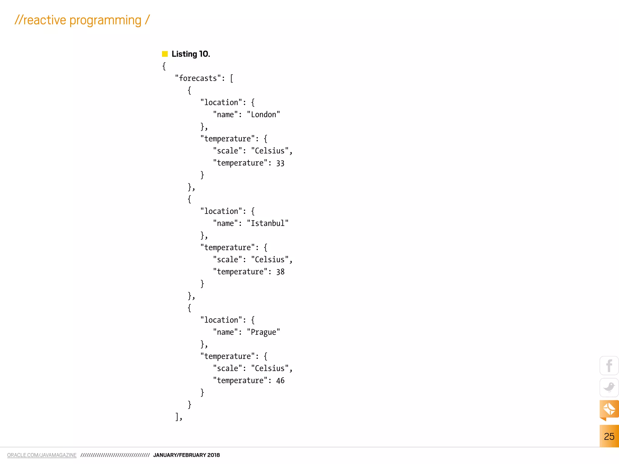 ORACLE.COM/JAVAMAGAZINE ////////////////////////////////// JANUARY/FEBRUARY 2018
25
//reactive programming /
Listing 10.
{
"forecasts": [
{
"location": {
"name": "London"
},
"temperature": {
"scale": "Celsius",
"temperature": 33
}
},
{
"location": {
"name": "Istanbul"
},
"temperature": {
"scale": "Celsius",
"temperature": 38
}
},
{
"location": {
"name": "Prague"
},
"temperature": {
"scale": "Celsius",
"temperature": 46
}
}
],
 