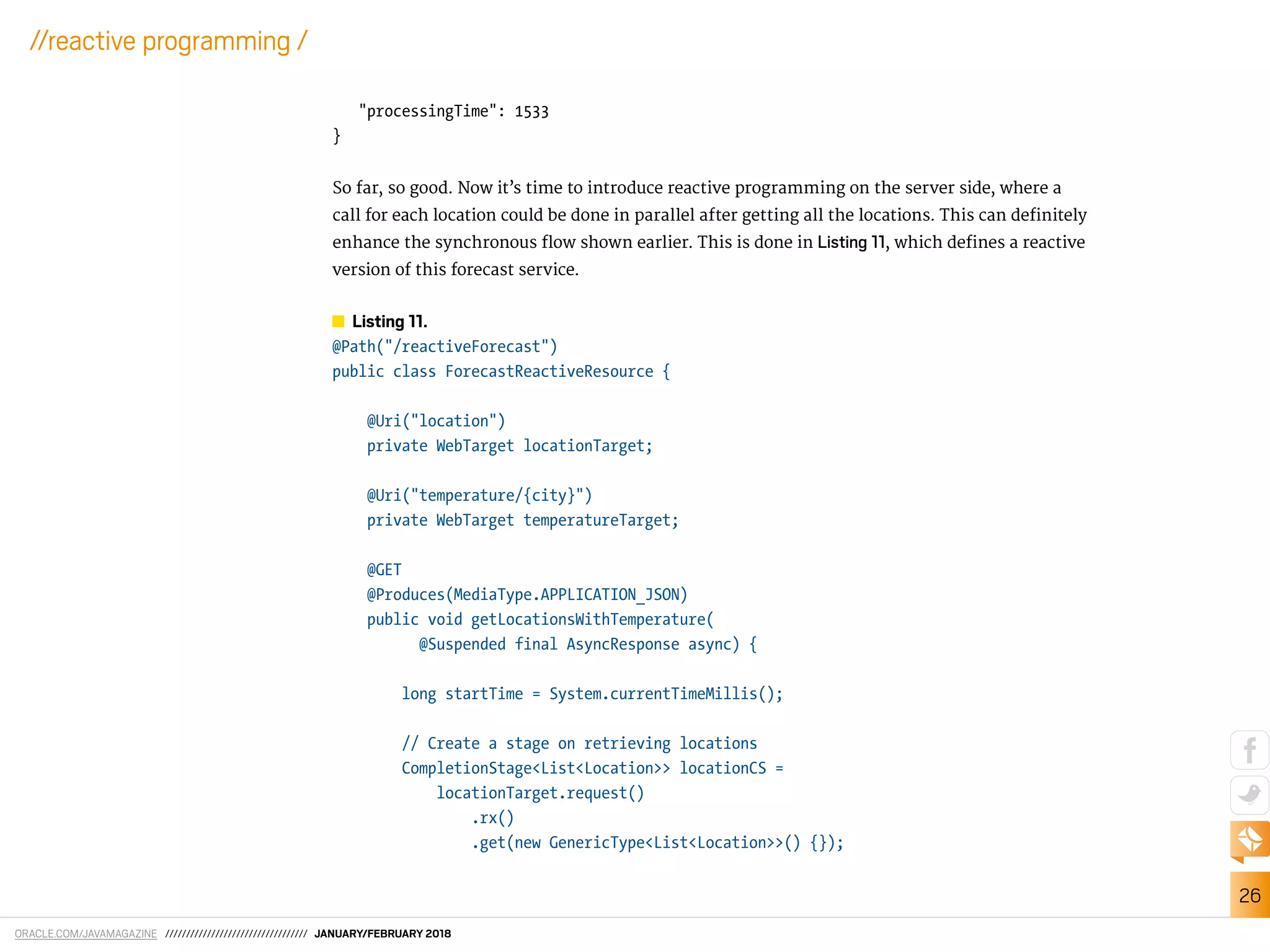 ORACLE.COM/JAVAMAGAZINE ////////////////////////////////// JANUARY/FEBRUARY 2018
26
//reactive programming /
"processingTime": 1533
}
So far, so good. Now it’s time to introduce reactive programming on the server side, where a
call for each location could be done in parallel after getting all the locations. This can deinitely
enhance the synchronous low shown earlier. This is done in Listing 11, which deines a reactive
version of this forecast service.
Listing 11.
@Path("/reactiveForecast")
public class ForecastReactiveResource {
@Uri("location")
private WebTarget locationTarget;
@Uri("temperature/{city}")
private WebTarget temperatureTarget;
@GET
@Produces(MediaType.APPLICATION_JSON)
public void getLocationsWithTemperature(
@Suspended final AsyncResponse async) {
long startTime = System.currentTimeMillis();
// Create a stage on retrieving locations
CompletionStage<List<Location>> locationCS =
locationTarget.request()
.rx()
.get(new GenericType<List<Location>>() {});
 
