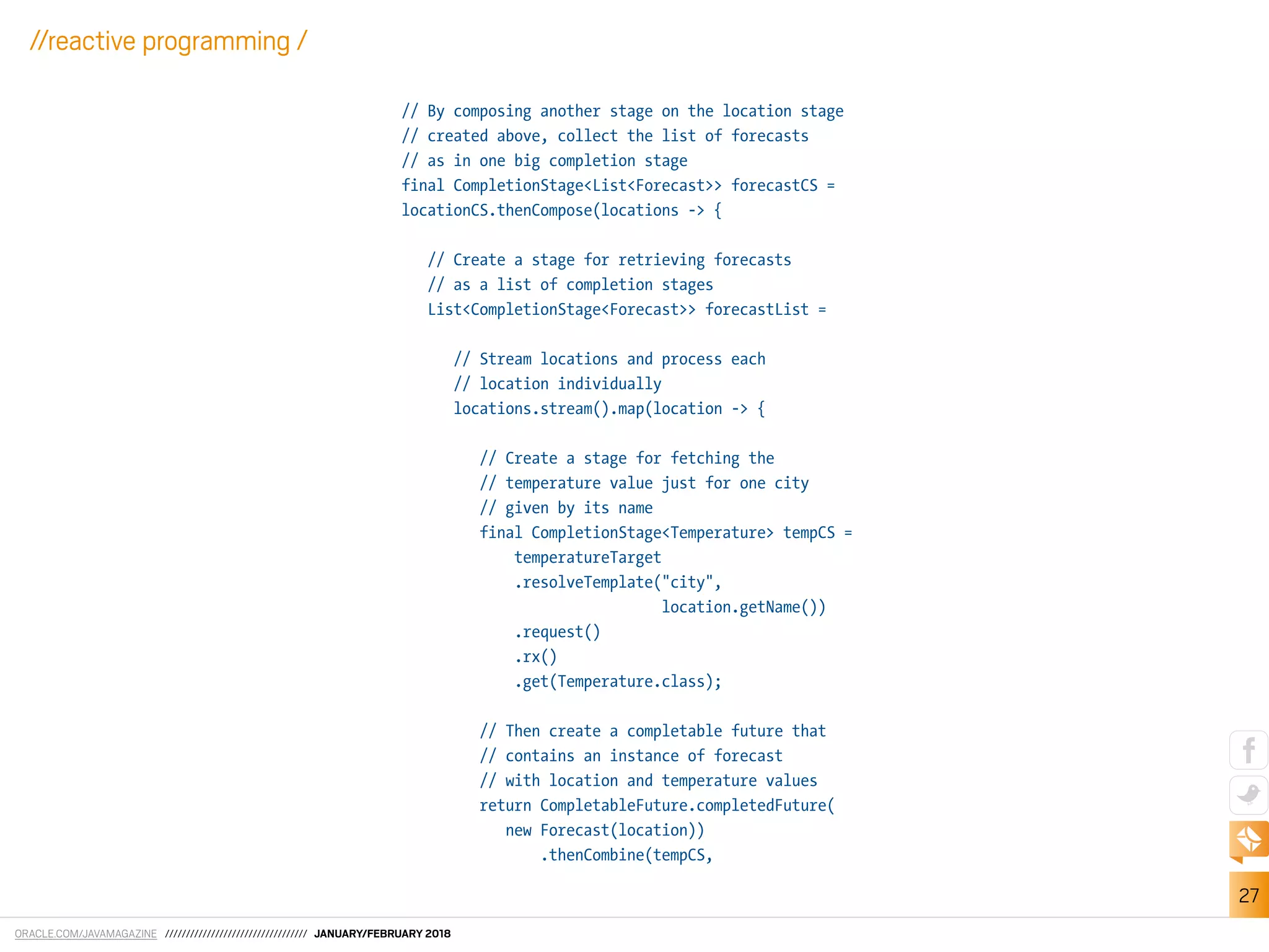 ORACLE.COM/JAVAMAGAZINE ////////////////////////////////// JANUARY/FEBRUARY 2018
27
//reactive programming /
// By composing another stage on the location stage
// created above, collect the list of forecasts
// as in one big completion stage
final CompletionStage<List<Forecast>> forecastCS =
locationCS.thenCompose(locations -> {
// Create a stage for retrieving forecasts
// as a list of completion stages
List<CompletionStage<Forecast>> forecastList =
// Stream locations and process each
// location individually
locations.stream().map(location -> {
// Create a stage for fetching the
// temperature value just for one city
// given by its name
final CompletionStage<Temperature> tempCS =
temperatureTarget
.resolveTemplate("city",
location.getName())
.request()
.rx()
.get(Temperature.class);
// Then create a completable future that
// contains an instance of forecast
// with location and temperature values
return CompletableFuture.completedFuture(
new Forecast(location))
.thenCombine(tempCS,
 