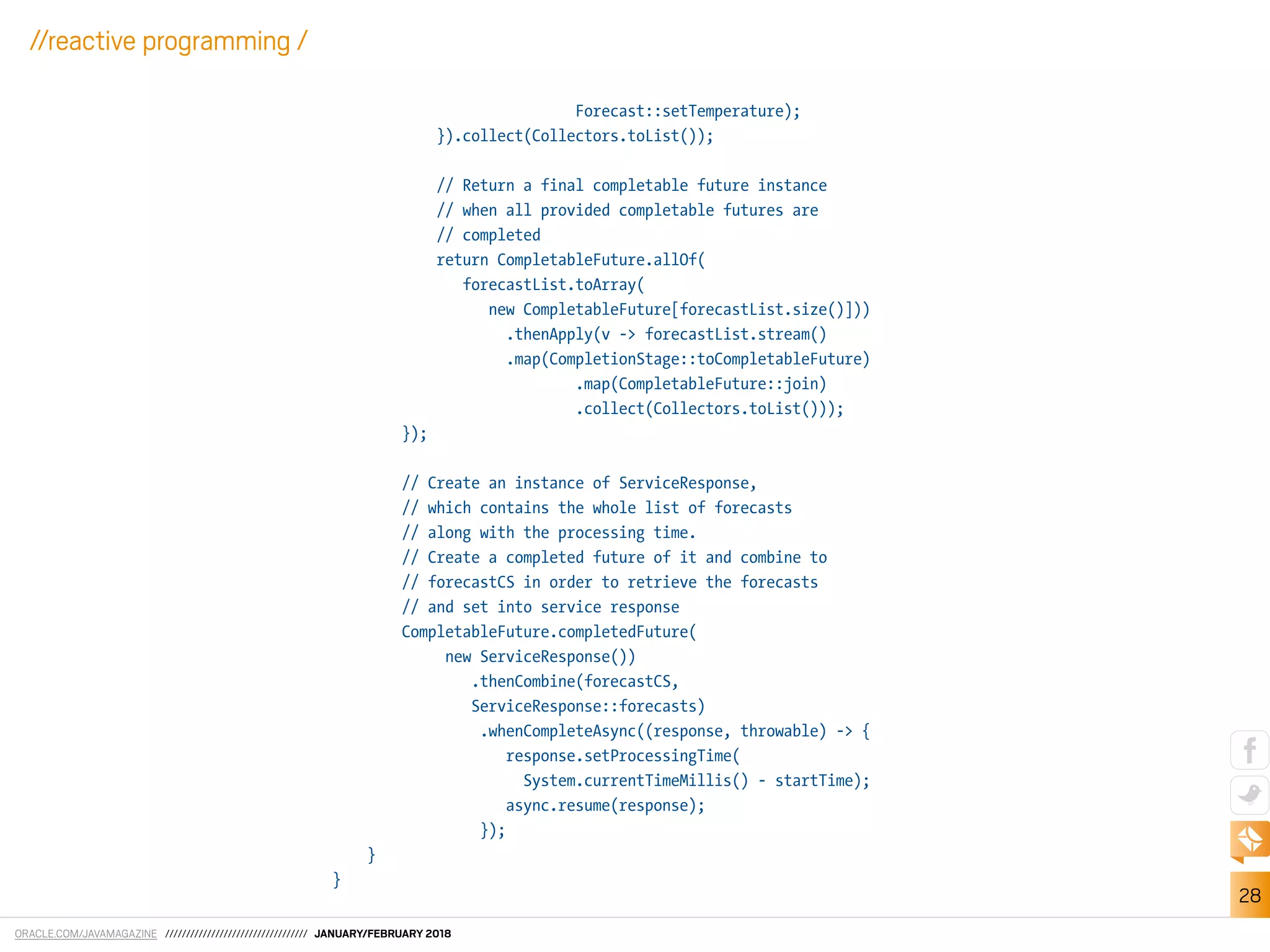 ORACLE.COM/JAVAMAGAZINE ////////////////////////////////// JANUARY/FEBRUARY 2018
28
//reactive programming /
Forecast::setTemperature);
}).collect(Collectors.toList());
// Return a final completable future instance
// when all provided completable futures are
// completed
return CompletableFuture.allOf(
forecastList.toArray(
new CompletableFuture[forecastList.size()]))
.thenApply(v -> forecastList.stream()
.map(CompletionStage::toCompletableFuture)
.map(CompletableFuture::join)
.collect(Collectors.toList()));
});
// Create an instance of ServiceResponse,
// which contains the whole list of forecasts
// along with the processing time.
// Create a completed future of it and combine to
// forecastCS in order to retrieve the forecasts
// and set into service response
CompletableFuture.completedFuture(
new ServiceResponse())
.thenCombine(forecastCS,
ServiceResponse::forecasts)
.whenCompleteAsync((response, throwable) -> {
response.setProcessingTime(
System.currentTimeMillis() - startTime);
async.resume(response);
});
}
}
 