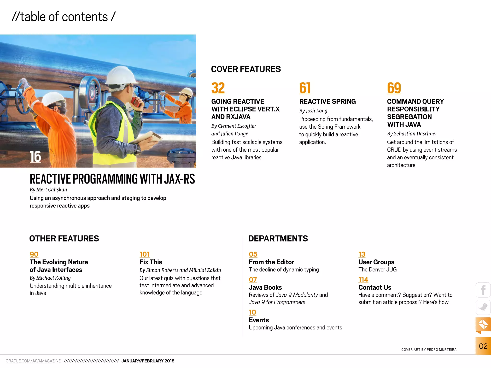 ORACLE.COM/JAVAMAGAZINE ////////////////////////////////// JANUARY/FEBRUARY 2018
02
//table of contents /
90
The Evolving Nature
of Java Interfaces
By Michael Kölling
Understanding multiple inheritance
in Java
101
Fix This
By Simon Roberts and Mikalai Zaikin
Our latest quiz with questions that
test intermediate and advanced
knowledge of the language
32
GOING REACTIVE
WITH ECLIPSE VERT.X
AND RXJAVA
By Clement Escoier
and Julien Ponge
Building fast scalable systems
with one of the most popular
reactive Java libraries
61
REACTIVE SPRING
By Josh Long
Proceeding from fundamentals,
use the Spring Framework
to quickly build a reactive
application.
69
COMMAND QUERY
RESPONSIBILITY
SEGREGATION
WITH JAVA
By Sebastian Daschner
Get around the limitations of
CRUD by using event streams
and an eventually consistent
architecture.
//table of contents /
REACTIVEPROGRAMMINGWITHJAX-RSBy Mert Çalışkan
Using an asynchronous approach and staging to develop
responsive reactive apps
COVER FEATURES
OTHER FEATURES DEPARTMENTS
05
From the Editor
The decline of dynamic typing
07
Java Books
Reviews of Java 9 Modularity and
Java 9 for Programmers
10
Events
Upcoming Java conferences and events
13
User Groups
The Denver JUG
114
Contact Us
Have a comment? Suggestion? Want to
submit an article proposal? Here’s how.
COVER ART BY PEDRO MURTEIRA
16
 