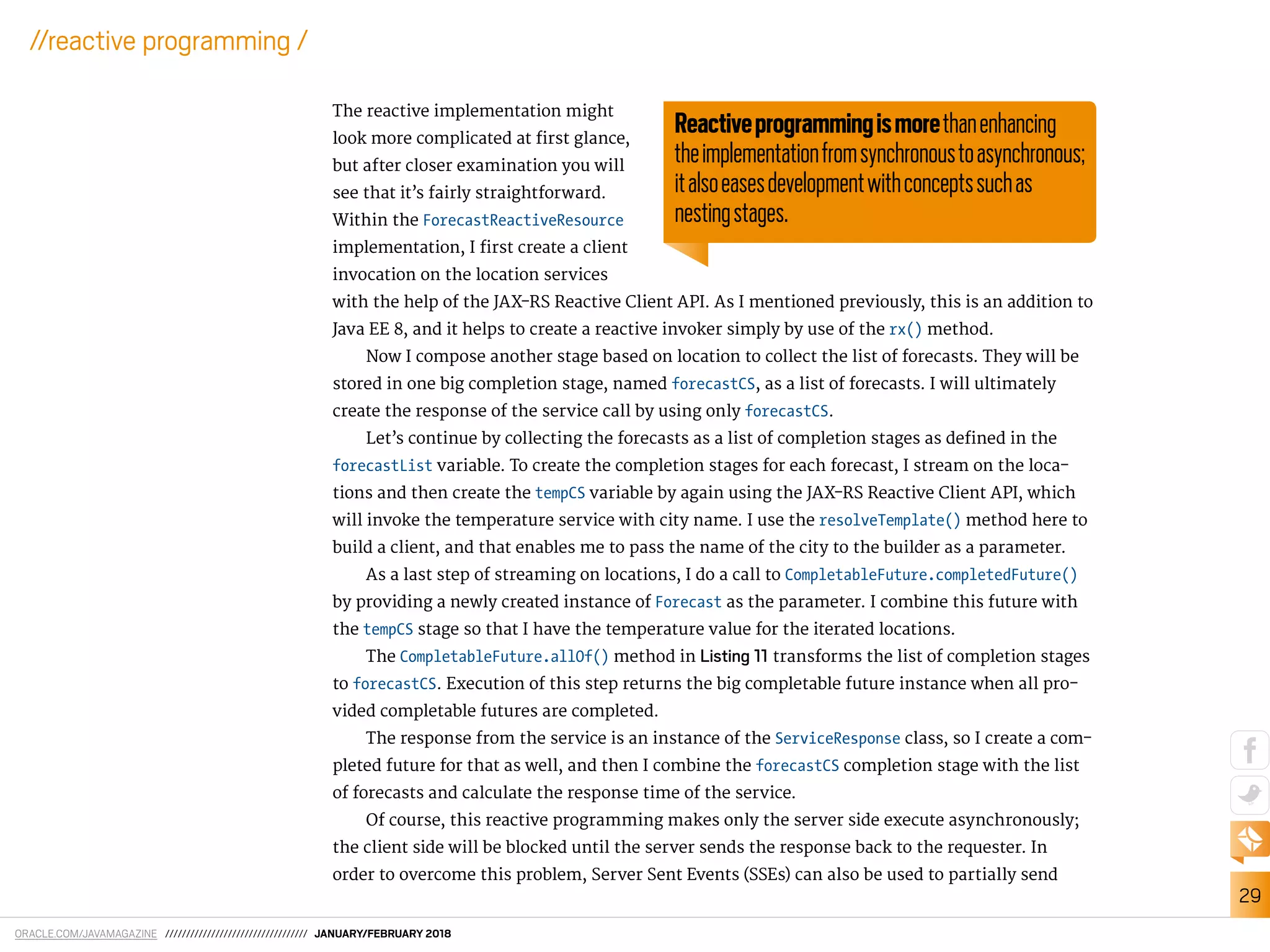 ORACLE.COM/JAVAMAGAZINE ////////////////////////////////// JANUARY/FEBRUARY 2018
29
//reactive programming /
The reactive implementation might
look more complicated at irst glance,
but after closer examination you will
see that it’s fairly straightforward.
Within the ForecastReactiveResource
implementation, I irst create a client
invocation on the location services
with the help of the JAX-RS Reactive Client API. As I mentioned previously, this is an addition to
Java EE 8, and it helps to create a reactive invoker simply by use of the rx() method.
Now I compose another stage based on location to collect the list of forecasts. They will be
stored in one big completion stage, named forecastCS, as a list of forecasts. I will ultimately
create the response of the service call by using only forecastCS.
Let’s continue by collecting the forecasts as a list of completion stages as deined in the
forecastList variable. To create the completion stages for each forecast, I stream on the loca-
tions and then create the tempCS variable by again using the JAX-RS Reactive Client API, which
will invoke the temperature service with city name. I use the resolveTemplate() method here to
build a client, and that enables me to pass the name of the city to the builder as a parameter.
As a last step of streaming on locations, I do a call to CompletableFuture.completedFuture()
by providing a newly created instance of Forecast as the parameter. I combine this future with
the tempCS stage so that I have the temperature value for the iterated locations.
The CompletableFuture.allOf() method in Listing 11 transforms the list of completion stages
to forecastCS. Execution of this step returns the big completable future instance when all pro-
vided completable futures are completed.
The response from the service is an instance of the ServiceResponse class, so I create a com-
pleted future for that as well, and then I combine the forecastCS completion stage with the list
of forecasts and calculate the response time of the service.
Of course, this reactive programming makes only the server side execute asynchronously;
the client side will be blocked until the server sends the response back to the requester. In
order to overcome this problem, Server Sent Events (SSEs) can also be used to partially send
Reactiveprogrammingismorethanenhancing
theimplementationfromsynchronoustoasynchronous;
italsoeasesdevelopmentwithconceptssuchas
nestingstages.
 