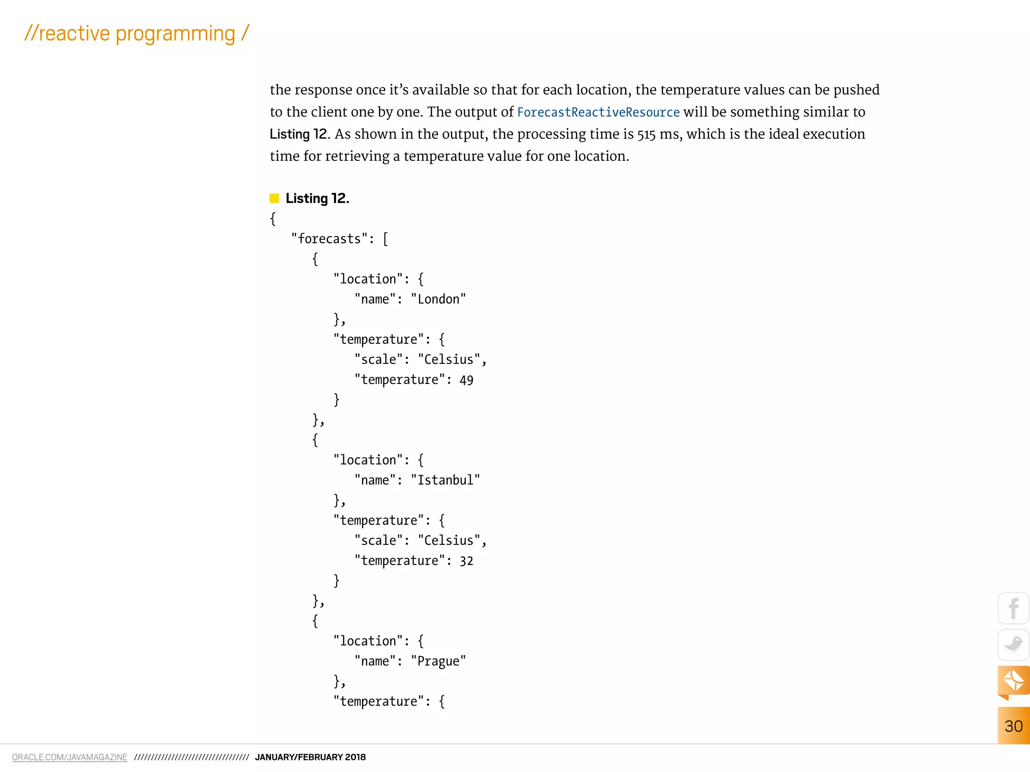 ORACLE.COM/JAVAMAGAZINE ////////////////////////////////// JANUARY/FEBRUARY 2018
30
//reactive programming /
the response once it’s available so that for each location, the temperature values can be pushed
to the client one by one. The output of ForecastReactiveResource will be something similar to
Listing 12. As shown in the output, the processing time is 515 ms, which is the ideal execution
time for retrieving a temperature value for one location.
Listing 12.
{
"forecasts": [
{
"location": {
"name": "London"
},
"temperature": {
"scale": "Celsius",
"temperature": 49
}
},
{
"location": {
"name": "Istanbul"
},
"temperature": {
"scale": "Celsius",
"temperature": 32
}
},
{
"location": {
"name": "Prague"
},
"temperature": {
 