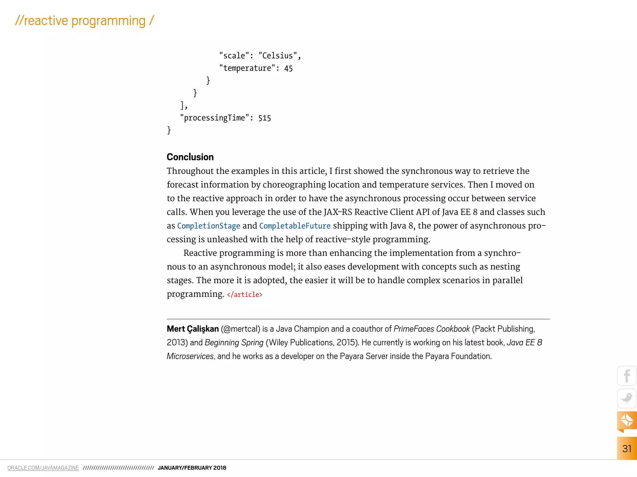 ORACLE.COM/JAVAMAGAZINE ////////////////////////////////// JANUARY/FEBRUARY 2018
31
//reactive programming /
"scale": "Celsius",
"temperature": 45
}
}
],
"processingTime": 515
}
Conclusion
Throughout the examples in this article, I irst showed the synchronous way to retrieve the
forecast information by choreographing location and temperature services. Then I moved on
to the reactive approach in order to have the asynchronous processing occur between service
calls. When you leverage the use of the JAX-RS Reactive Client API of Java EE 8 and classes such
as CompletionStage and CompletableFuture shipping with Java 8, the power of asynchronous pro-
cessing is unleashed with the help of reactive-style programming.
Reactive programming is more than enhancing the implementation from a synchro-
nous to an asynchronous model; it also eases development with concepts such as nesting
stages. The more it is adopted, the easier it will be to handle complex scenarios in parallel
programming. </article>
Mert Çalis¸kan (@mertcal) is a Java Champion and a coauthor of PrimeFaces Cookbook (Packt Publishing,
2013) and Beginning Spring (Wiley Publications, 2015). He currently is working on his latest book, Java EE 8
Microservices, and he works as a developer on the Payara Server inside the Payara Foundation.
 