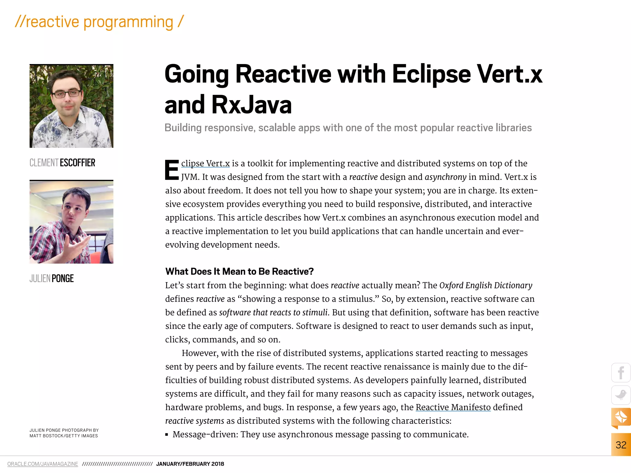 ORACLE.COM/JAVAMAGAZINE ////////////////////////////////// JANUARY/FEBRUARY 2018
32
//reactive programming /
Eclipse Vert.x is a toolkit for implementing reactive and distributed systems on top of the
JVM. It was designed from the start with a reactive design and asynchrony in mind. Vert.x is
also about freedom. It does not tell you how to shape your system; you are in charge. Its exten-
sive ecosystem provides everything you need to build responsive, distributed, and interactive
applications. This article describes how Vert.x combines an asynchronous execution model and
a reactive implementation to let you build applications that can handle uncertain and ever-
evolving development needs.
What Does It Mean to Be Reactive?
Let’s start from the beginning: what does reactive actually mean? The Oxford English Dictionary
deines reactive as “showing a response to a stimulus.” So, by extension, reactive software can
be deined as software that reacts to stimuli. But using that deinition, software has been reactive
since the early age of computers. Software is designed to react to user demands such as input,
clicks, commands, and so on.
However, with the rise of distributed systems, applications started reacting to messages
sent by peers and by failure events. The recent reactive renaissance is mainly due to the dif-
iculties of building robust distributed systems. As developers painfully learned, distributed
systems are diicult, and they fail for many reasons such as capacity issues, network outages,
hardware problems, and bugs. In response, a few years ago, the Reactive Manifesto deined
reactive systems as distributed systems with the following characteristics:
■■ Message-driven: They use asynchronous message passing to communicate.
JULIEN PONGE PHOTOGRAPH BY
MATT BOSTOCK/GETTY IMAGES
Going Reactive with Eclipse Vert.x
and RxJava
Building responsive, scalable apps with one of the most popular reactive libraries
CLEMENTESCOFFIER
JULIENPONGE
 