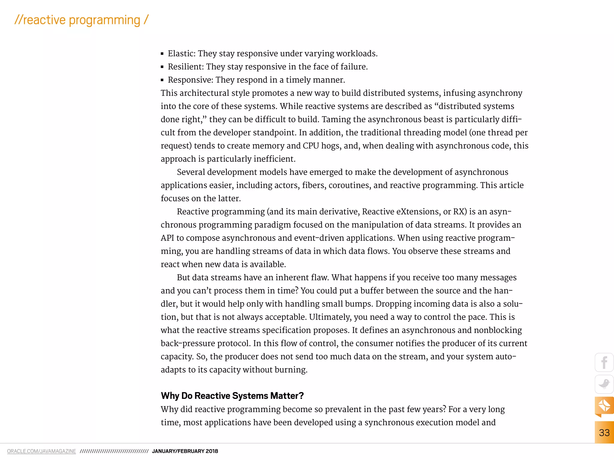 ORACLE.COM/JAVAMAGAZINE ////////////////////////////////// JANUARY/FEBRUARY 2018
33
//reactive programming /
■■ Elastic: They stay responsive under varying workloads.
■■ Resilient: They stay responsive in the face of failure.
■■ Responsive: They respond in a timely manner.
This architectural style promotes a new way to build distributed systems, infusing asynchrony
into the core of these systems. While reactive systems are described as “distributed systems
done right,” they can be diicult to build. Taming the asynchronous beast is particularly dii-
cult from the developer standpoint. In addition, the traditional threading model (one thread per
request) tends to create memory and CPU hogs, and, when dealing with asynchronous code, this
approach is particularly ineicient.
Several development models have emerged to make the development of asynchronous
applications easier, including actors, ibers, coroutines, and reactive programming. This article
focuses on the latter.
Reactive programming (and its main derivative, Reactive eXtensions, or RX) is an asyn-
chronous programming paradigm focused on the manipulation of data streams. It provides an
API to compose asynchronous and event-driven applications. When using reactive program-
ming, you are handling streams of data in which data lows. You observe these streams and
react when new data is available.
But data streams have an inherent law. What happens if you receive too many messages
and you can’t process them in time? You could put a bufer between the source and the han-
dler, but it would help only with handling small bumps. Dropping incoming data is also a solu-
tion, but that is not always acceptable. Ultimately, you need a way to control the pace. This is
what the reactive streams speciication proposes. It deines an asynchronous and nonblocking
back-pressure protocol. In this low of control, the consumer notiies the producer of its current
capacity. So, the producer does not send too much data on the stream, and your system auto-
adapts to its capacity without burning.
Why Do Reactive Systems Matter?
Why did reactive programming become so prevalent in the past few years? For a very long
time, most applications have been developed using a synchronous execution model and
 