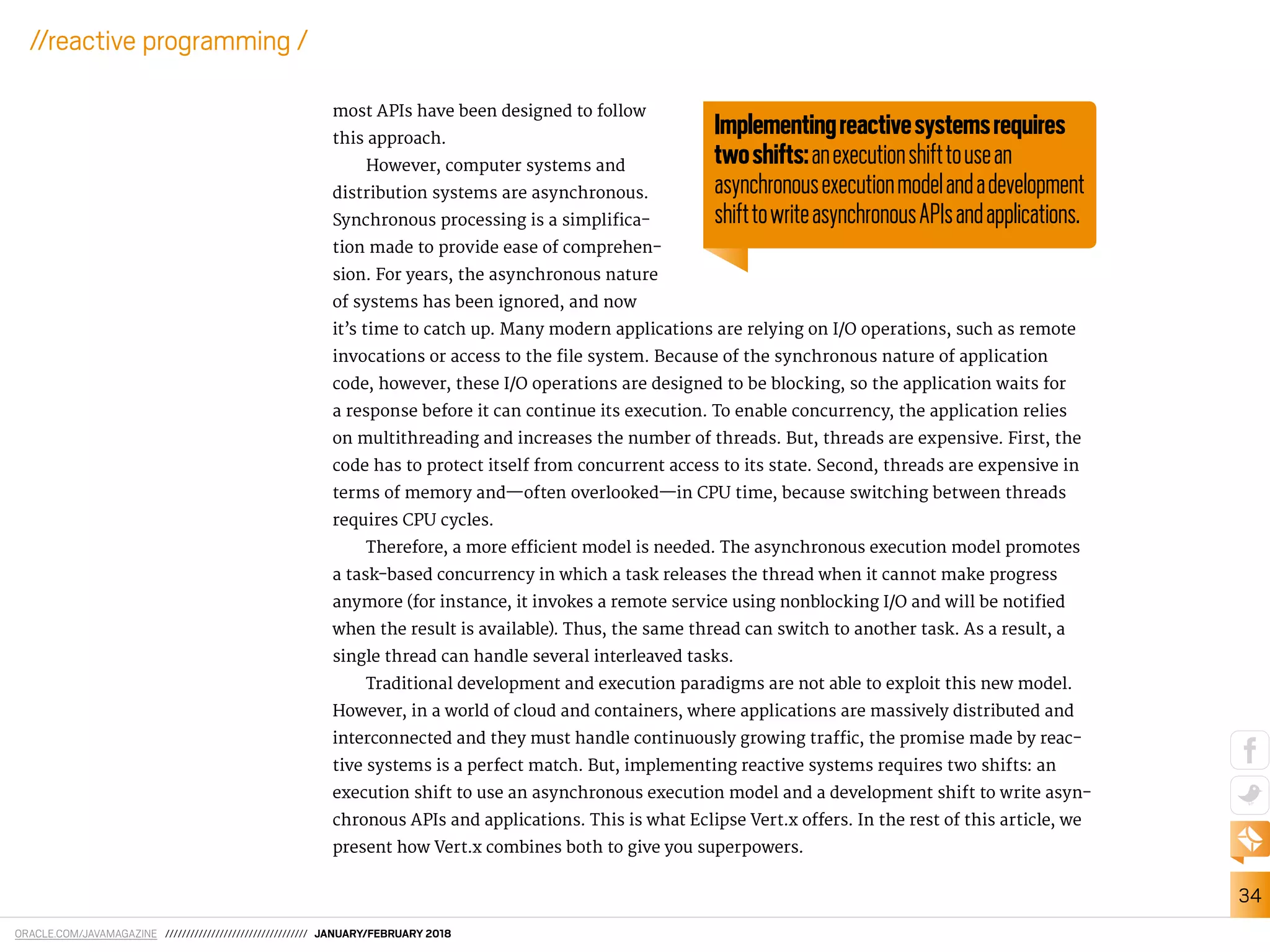 ORACLE.COM/JAVAMAGAZINE ////////////////////////////////// JANUARY/FEBRUARY 2018
34
//reactive programming /
most APIs have been designed to follow
this approach.
However, computer systems and
distribution systems are asynchronous.
Synchronous processing is a simpliica-
tion made to provide ease of comprehen-
sion. For years, the asynchronous nature
of systems has been ignored, and now
it’s time to catch up. Many modern applications are relying on I/O operations, such as remote
invocations or access to the ile system. Because of the synchronous nature of application
code, however, these I/O operations are designed to be blocking, so the application waits for
a response before it can continue its execution. To enable concurrency, the application relies
on multithreading and increases the number of threads. But, threads are expensive. First, the
code has to protect itself from concurrent access to its state. Second, threads are expensive in
terms of memory and—often overlooked—in CPU time, because switching between threads
requires CPU cycles.
Therefore, a more eicient model is needed. The asynchronous execution model promotes
a task-based concurrency in which a task releases the thread when it cannot make progress
anymore (for instance, it invokes a remote service using nonblocking I/O and will be notiied
when the result is available). Thus, the same thread can switch to another task. As a result, a
single thread can handle several interleaved tasks.
Traditional development and execution paradigms are not able to exploit this new model.
However, in a world of cloud and containers, where applications are massively distributed and
interconnected and they must handle continuously growing traic, the promise made by reac-
tive systems is a perfect match. But, implementing reactive systems requires two shifts: an
execution shift to use an asynchronous execution model and a development shift to write asyn-
chronous APIs and applications. This is what Eclipse Vert.x ofers. In the rest of this article, we
present how Vert.x combines both to give you superpowers.
Implementingreactivesystemsrequires
twoshifts:anexecutionshifttousean
asynchronousexecutionmodelandadevelopment
shifttowriteasynchronousAPIsandapplications.
 