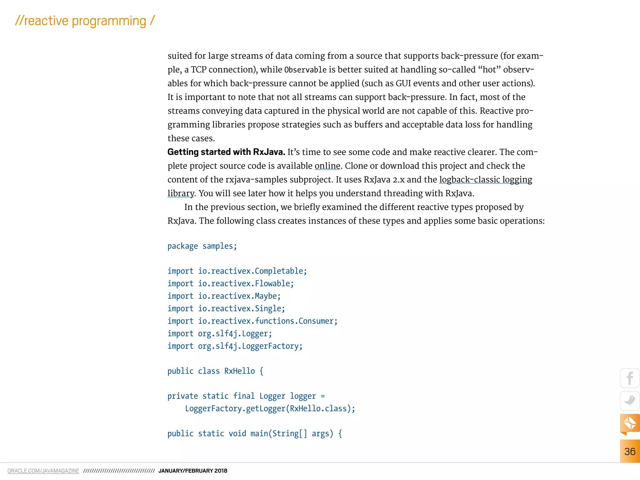 ORACLE.COM/JAVAMAGAZINE ////////////////////////////////// JANUARY/FEBRUARY 2018
36
//reactive programming /
suited for large streams of data coming from a source that supports back-pressure (for exam-
ple, a TCP connection), while Observable is better suited at handling so-called “hot” observ-
ables for which back-pressure cannot be applied (such as GUI events and other user actions).
It is important to note that not all streams can support back-pressure. In fact, most of the
streams conveying data captured in the physical world are not capable of this. Reactive pro-
gramming libraries propose strategies such as bufers and acceptable data loss for handling
these cases.
Getting started with RxJava. It’s time to see some code and make reactive clearer. The com-
plete project source code is available online. Clone or download this project and check the
content of the rxjava-samples subproject. It uses RxJava 2.x and the logback-classic logging
library. You will see later how it helps you understand threading with RxJava.
In the previous section, we briely examined the diferent reactive types proposed by
RxJava. The following class creates instances of these types and applies some basic operations:
package samples;
import io.reactivex.Completable;
import io.reactivex.Flowable;
import io.reactivex.Maybe;
import io.reactivex.Single;
import io.reactivex.functions.Consumer;
import org.slf4j.Logger;
import org.slf4j.LoggerFactory;
public class RxHello {
private static final Logger logger =
LoggerFactory.getLogger(RxHello.class);
public static void main(String[] args) {
 