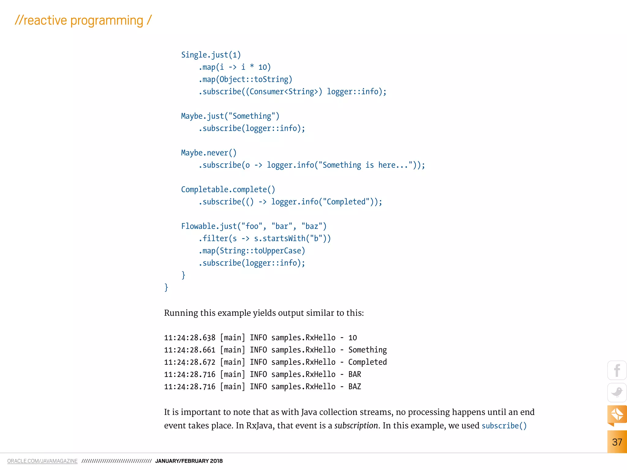 ORACLE.COM/JAVAMAGAZINE ////////////////////////////////// JANUARY/FEBRUARY 2018
37
//reactive programming /
Single.just(1)
.map(i -> i * 10)
.map(Object::toString)
.subscribe((Consumer<String>) logger::info);
Maybe.just("Something")
.subscribe(logger::info);
Maybe.never()
.subscribe(o -> logger.info("Something is here..."));
Completable.complete()
.subscribe(() -> logger.info("Completed"));
Flowable.just("foo", "bar", "baz")
.filter(s -> s.startsWith("b"))
.map(String::toUpperCase)
.subscribe(logger::info);
}
}
Running this example yields output similar to this:
11:24:28.638 [main] INFO samples.RxHello - 10
11:24:28.661 [main] INFO samples.RxHello - Something
11:24:28.672 [main] INFO samples.RxHello - Completed
11:24:28.716 [main] INFO samples.RxHello - BAR
11:24:28.716 [main] INFO samples.RxHello - BAZ
It is important to note that as with Java collection streams, no processing happens until an end
event takes place. In RxJava, that event is a subscription. In this example, we used subscribe()
 