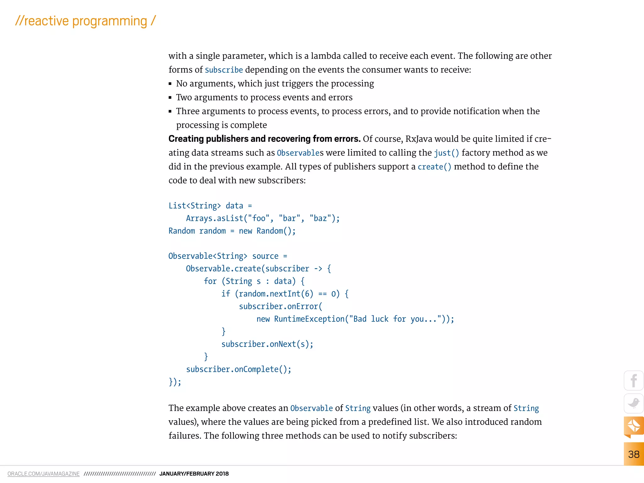 ORACLE.COM/JAVAMAGAZINE ////////////////////////////////// JANUARY/FEBRUARY 2018
38
//reactive programming /
with a single parameter, which is a lambda called to receive each event. The following are other
forms of Subscribe depending on the events the consumer wants to receive:
■■ No arguments, which just triggers the processing
■■ Two arguments to process events and errors
■■ Three arguments to process events, to process errors, and to provide notiication when the
processing is complete
Creating publishers and recovering from errors. Of course, RxJava would be quite limited if cre-
ating data streams such as Observables were limited to calling the just() factory method as we
did in the previous example. All types of publishers support a create() method to deine the
code to deal with new subscribers:
List<String> data =
Arrays.asList("foo", "bar", "baz");
Random random = new Random();
Observable<String> source =
Observable.create(subscriber -> {
for (String s : data) {
if (random.nextInt(6) == 0) {
subscriber.onError(
new RuntimeException("Bad luck for you..."));
}
subscriber.onNext(s);
}
subscriber.onComplete();
});
The example above creates an Observable of String values (in other words, a stream of String
values), where the values are being picked from a predeined list. We also introduced random
failures. The following three methods can be used to notify subscribers:
 