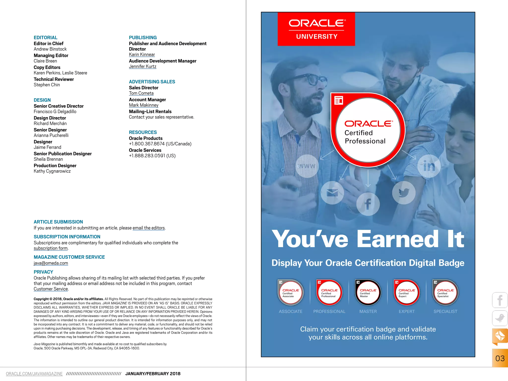 ORACLE.COM/JAVAMAGAZINE ///////////////////////////////// JANUARY/FEBRUARY 2018
03
EDITORIAL
Editor in Chief
Andrew Binstock
Managing Editor
Claire Breen
Copy Editors
Karen Perkins, Leslie Steere
Technical Reviewer
Stephen Chin
DESIGN
Senior Creative Director
Francisco G Delgadillo
Design Director
Richard Merchán
Senior Designer
Arianna Pucherelli
Designer
Jaime Ferrand
Senior Publication Designer
Sheila Brennan
Production Designer
Kathy Cygnarowicz
PUBLISHING
Publisher and Audience Development
Director
Karin Kinnear
Audience Development Manager
Jennifer Kurtz
ADVERTISING SALES
Sales Director
Tom Cometa
Account Manager
Mark Makinney
Mailing-List Rentals
Contact your sales representative.
RESOURCES
Oracle Products
+1.800.367.8674 (US/Canada)
Oracle Services
+1.888.283.0591 (US)
ARTICLE SUBMISSION
If you are interested in submitting an article, please email the editors.
SUBSCRIPTION INFORMATION
Subscriptions are complimentary for qualified individuals who complete the
subscription form.
MAGAZINE CUSTOMER SERVICE
java@omeda.com
PRIVACY
Oracle Publishing allows sharing of its mailing list with selected third parties. If you prefer
that your mailing address or email address not be included in this program, contact
Customer Service.
Copyright © 2018, Oracle and/or its affiliates. All Rights Reserved. No part of this publication may be reprinted or otherwise
reproduced without permission from the editors. JAVA MAGAZINE IS PROVIDED ON AN “AS IS” BASIS. ORACLE EXPRESSLY
DISCLAIMS ALL WARRANTIES, WHETHER EXPRESS OR IMPLIED. IN NO EVENT SHALL ORACLE BE LIABLE FOR ANY
DAMAGES OF ANY KIND ARISING FROM YOUR USE OF OR RELIANCE ON ANY INFORMATION PROVIDED HEREIN. Opinions
expressed by authors,editors,and interviewees—even if they are Oracle employees—do not necessarily reflect the views of Oracle.
The information is intended to outline our general product direction. It is intended for information purposes only, and may not
be incorporated into any contract. It is not a commitment to deliver any material, code, or functionality, and should not be relied
upon in making purchasing decisions. The development, release, and timing of any features or functionality described for Oracle’s
products remains at the sole discretion of Oracle. Oracle and Java are registered trademarks of Oracle Corporation and/or its
affiliates. Other names may be trademarks of their respective owners.
Java Magazine is published bimonthly and made available at no cost to qualified subscribers by
Oracle, 500 Oracle Parkway, MS OPL-3A, Redwood City, CA 94065-1600.
ASSOCIATE PROFESSIONAL MASTER EXPERT SPECIALIST
Display Your Oracle Certification Digital Badge
Claim your certification badge and validate
your skills across all online platforms.
You’ve Earned It
 