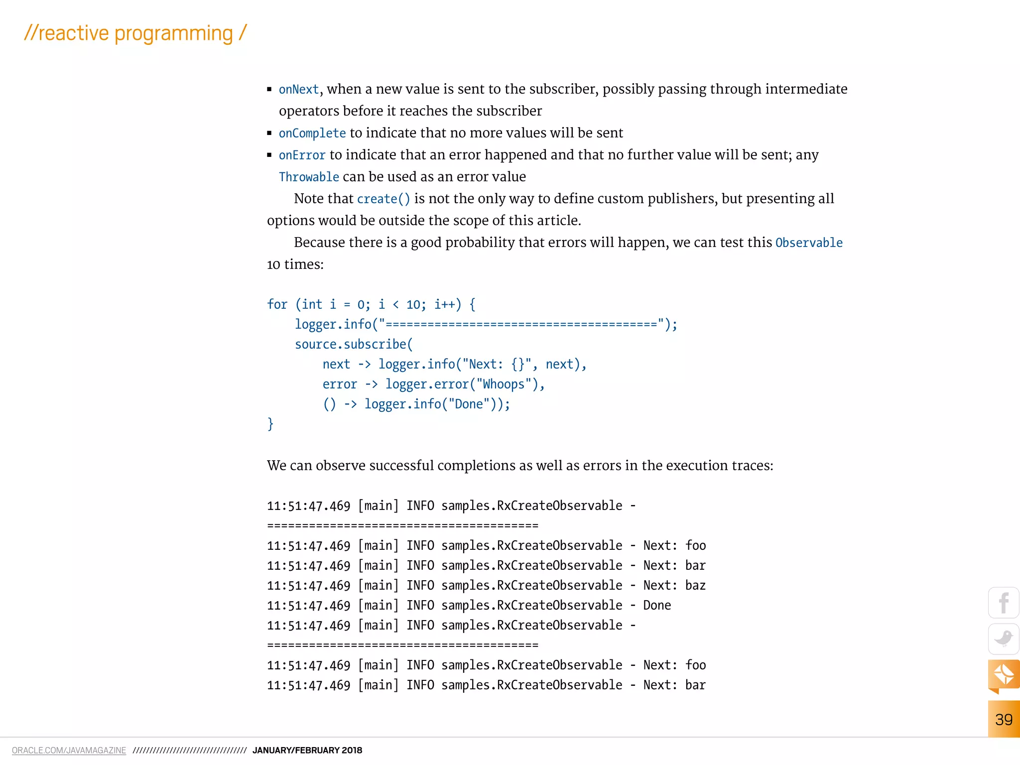 ORACLE.COM/JAVAMAGAZINE ////////////////////////////////// JANUARY/FEBRUARY 2018
39
//reactive programming /
■■ onNext, when a new value is sent to the subscriber, possibly passing through intermediate
operators before it reaches the subscriber
■■ onComplete to indicate that no more values will be sent
■■ onError to indicate that an error happened and that no further value will be sent; any
Throwable can be used as an error value
Note that create() is not the only way to deine custom publishers, but presenting all
options would be outside the scope of this article.
Because there is a good probability that errors will happen, we can test this Observable
10 times:
for (int i = 0; i < 10; i++) {
logger.info("=======================================");
source.subscribe(
next -> logger.info("Next: {}", next),
error -> logger.error("Whoops"),
() -> logger.info("Done"));
}
We can observe successful completions as well as errors in the execution traces:
11:51:47.469 [main] INFO samples.RxCreateObservable -
=======================================
11:51:47.469 [main] INFO samples.RxCreateObservable - Next: foo
11:51:47.469 [main] INFO samples.RxCreateObservable - Next: bar
11:51:47.469 [main] INFO samples.RxCreateObservable - Next: baz
11:51:47.469 [main] INFO samples.RxCreateObservable - Done
11:51:47.469 [main] INFO samples.RxCreateObservable -
=======================================
11:51:47.469 [main] INFO samples.RxCreateObservable - Next: foo
11:51:47.469 [main] INFO samples.RxCreateObservable - Next: bar
 
