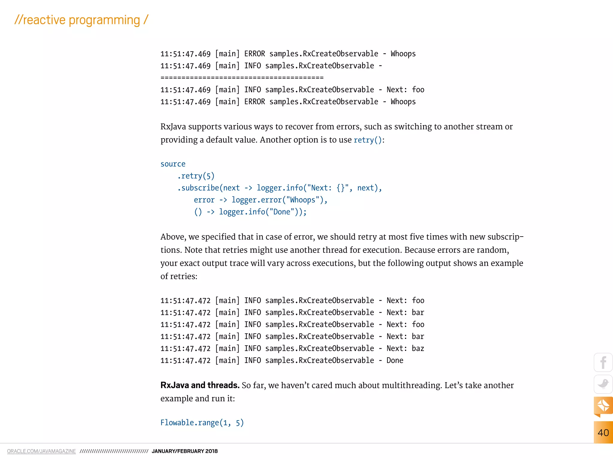 ORACLE.COM/JAVAMAGAZINE ////////////////////////////////// JANUARY/FEBRUARY 2018
40
//reactive programming /
11:51:47.469 [main] ERROR samples.RxCreateObservable - Whoops
11:51:47.469 [main] INFO samples.RxCreateObservable -
=======================================
11:51:47.469 [main] INFO samples.RxCreateObservable - Next: foo
11:51:47.469 [main] ERROR samples.RxCreateObservable - Whoops
RxJava supports various ways to recover from errors, such as switching to another stream or
providing a default value. Another option is to use retry():
source
.retry(5)
.subscribe(next -> logger.info("Next: {}", next),
error -> logger.error("Whoops"),
() -> logger.info("Done"));
Above, we speciied that in case of error, we should retry at most ive times with new subscrip-
tions. Note that retries might use another thread for execution. Because errors are random,
your exact output trace will vary across executions, but the following output shows an example
of retries:
11:51:47.472 [main] INFO samples.RxCreateObservable - Next: foo
11:51:47.472 [main] INFO samples.RxCreateObservable - Next: bar
11:51:47.472 [main] INFO samples.RxCreateObservable - Next: foo
11:51:47.472 [main] INFO samples.RxCreateObservable - Next: bar
11:51:47.472 [main] INFO samples.RxCreateObservable - Next: baz
11:51:47.472 [main] INFO samples.RxCreateObservable - Done
RxJava and threads. So far, we haven’t cared much about multithreading. Let’s take another
example and run it:
Flowable.range(1, 5)
 