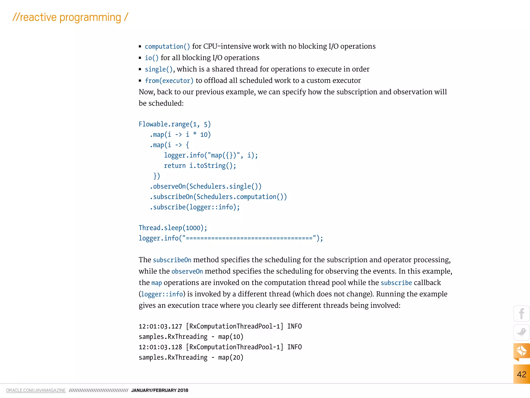 ORACLE.COM/JAVAMAGAZINE ////////////////////////////////// JANUARY/FEBRUARY 2018
42
//reactive programming /
■■ computation() for CPU-intensive work with no blocking I/O operations
■■ io() for all blocking I/O operations
■■ single(), which is a shared thread for operations to execute in order
■■ from(executor) to oload all scheduled work to a custom executor
Now, back to our previous example, we can specify how the subscription and observation will
be scheduled:
Flowable.range(1, 5)
.map(i -> i * 10)
.map(i -> {
logger.info("map({})", i);
return i.toString();
})
.observeOn(Schedulers.single())
.subscribeOn(Schedulers.computation())
.subscribe(logger::info);
Thread.sleep(1000);
logger.info("===================================");
The subscribeOn method speciies the scheduling for the subscription and operator processing,
while the observeOn method speciies the scheduling for observing the events. In this example,
the map operations are invoked on the computation thread pool while the subscribe callback
(logger::info) is invoked by a diferent thread (which does not change). Running the example
gives an execution trace where you clearly see diferent threads being involved:
12:01:03.127 [RxComputationThreadPool-1] INFO
samples.RxThreading - map(10)
12:01:03.128 [RxComputationThreadPool-1] INFO
samples.RxThreading - map(20)
 