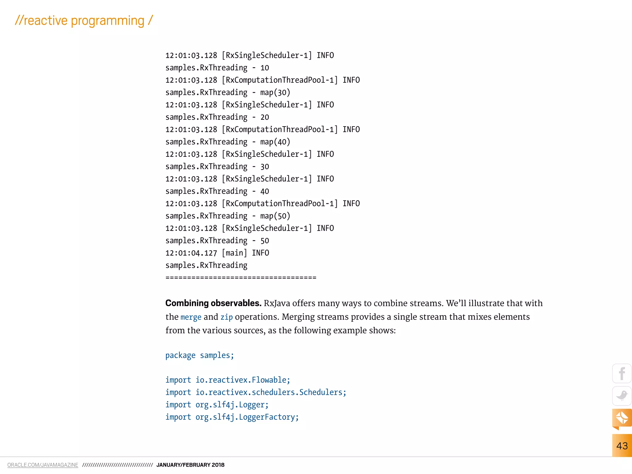 ORACLE.COM/JAVAMAGAZINE ////////////////////////////////// JANUARY/FEBRUARY 2018
43
//reactive programming /
12:01:03.128 [RxSingleScheduler-1] INFO
samples.RxThreading - 10
12:01:03.128 [RxComputationThreadPool-1] INFO
samples.RxThreading - map(30)
12:01:03.128 [RxSingleScheduler-1] INFO
samples.RxThreading - 20
12:01:03.128 [RxComputationThreadPool-1] INFO
samples.RxThreading - map(40)
12:01:03.128 [RxSingleScheduler-1] INFO
samples.RxThreading - 30
12:01:03.128 [RxSingleScheduler-1] INFO
samples.RxThreading - 40
12:01:03.128 [RxComputationThreadPool-1] INFO
samples.RxThreading - map(50)
12:01:03.128 [RxSingleScheduler-1] INFO
samples.RxThreading - 50
12:01:04.127 [main] INFO
samples.RxThreading
===================================
Combining observables. RxJava ofers many ways to combine streams. We’ll illustrate that with
the merge and zip operations. Merging streams provides a single stream that mixes elements
from the various sources, as the following example shows:
package samples;
import io.reactivex.Flowable;
import io.reactivex.schedulers.Schedulers;
import org.slf4j.Logger;
import org.slf4j.LoggerFactory;
 