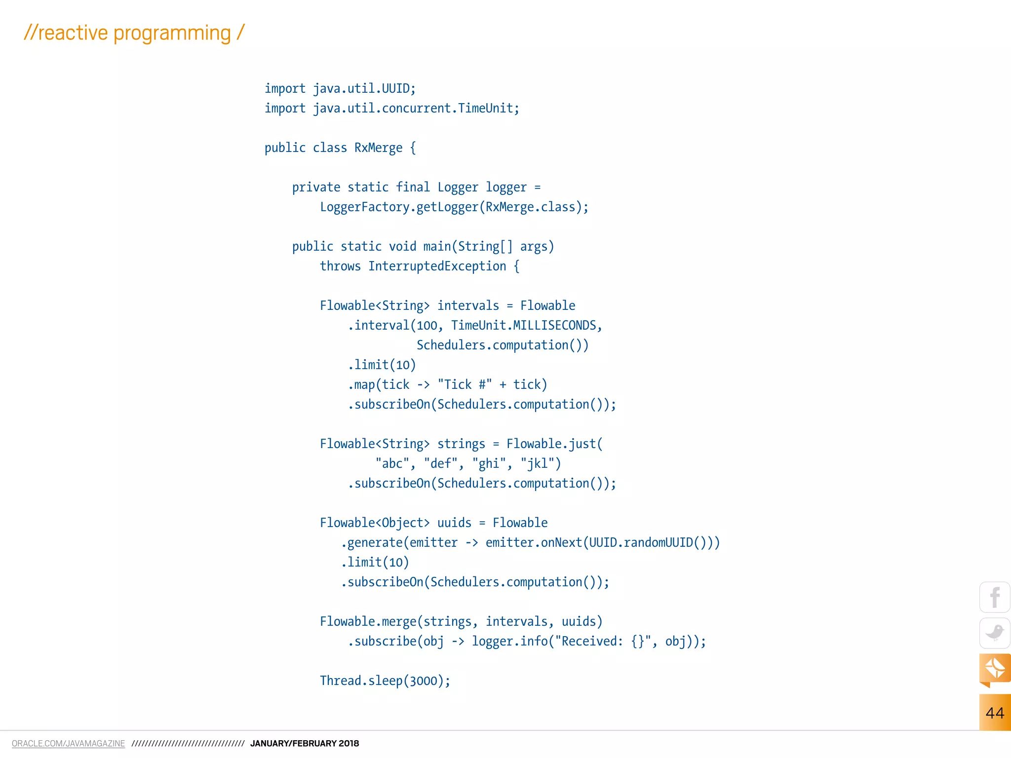 ORACLE.COM/JAVAMAGAZINE ////////////////////////////////// JANUARY/FEBRUARY 2018
44
//reactive programming /
import java.util.UUID;
import java.util.concurrent.TimeUnit;
public class RxMerge {
private static final Logger logger =
LoggerFactory.getLogger(RxMerge.class);
public static void main(String[] args)
throws InterruptedException {
Flowable<String> intervals = Flowable
.interval(100, TimeUnit.MILLISECONDS,
Schedulers.computation())
.limit(10)
.map(tick -> "Tick #" + tick)
.subscribeOn(Schedulers.computation());
Flowable<String> strings = Flowable.just(
"abc", "def", "ghi", "jkl")
.subscribeOn(Schedulers.computation());
Flowable<Object> uuids = Flowable
.generate(emitter -> emitter.onNext(UUID.randomUUID()))
.limit(10)
.subscribeOn(Schedulers.computation());
Flowable.merge(strings, intervals, uuids)
.subscribe(obj -> logger.info("Received: {}", obj));
Thread.sleep(3000);
 