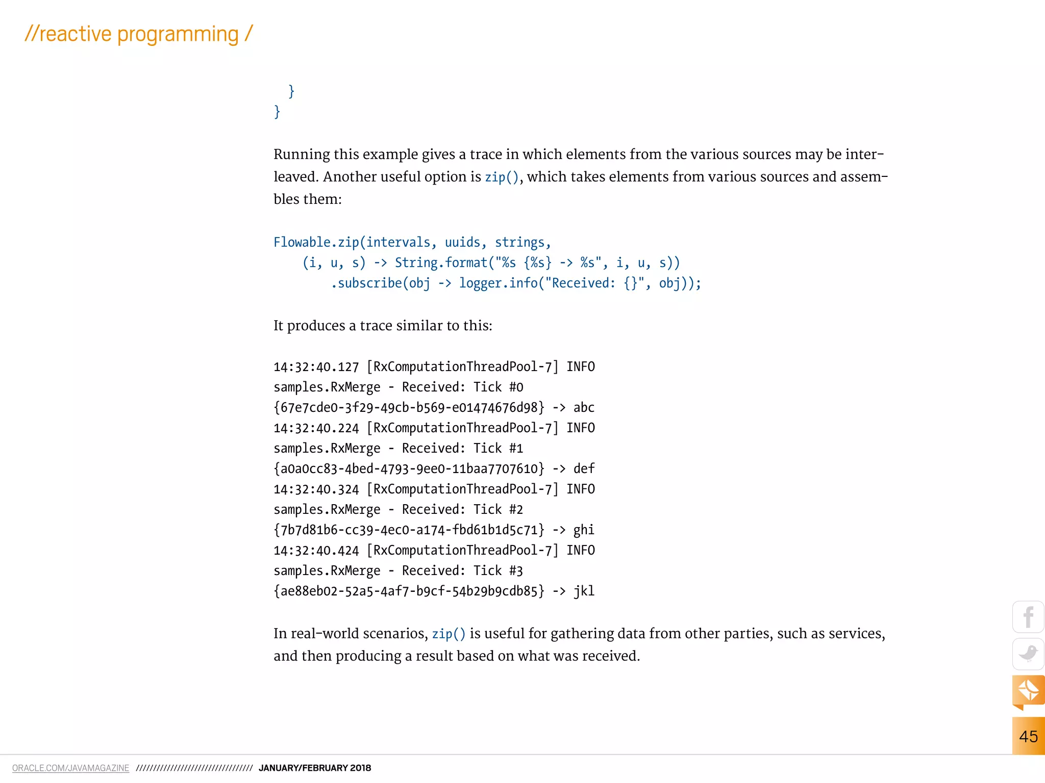 ORACLE.COM/JAVAMAGAZINE ////////////////////////////////// JANUARY/FEBRUARY 2018
45
//reactive programming /
}
}
Running this example gives a trace in which elements from the various sources may be inter-
leaved. Another useful option is zip(), which takes elements from various sources and assem-
bles them:
Flowable.zip(intervals, uuids, strings,
(i, u, s) -> String.format("%s {%s} -> %s", i, u, s))
.subscribe(obj -> logger.info("Received: {}", obj));
It produces a trace similar to this:
14:32:40.127 [RxComputationThreadPool-7] INFO
samples.RxMerge - Received: Tick #0
{67e7cde0-3f29-49cb-b569-e01474676d98} -> abc
14:32:40.224 [RxComputationThreadPool-7] INFO
samples.RxMerge - Received: Tick #1
{a0a0cc83-4bed-4793-9ee0-11baa7707610} -> def
14:32:40.324 [RxComputationThreadPool-7] INFO
samples.RxMerge - Received: Tick #2
{7b7d81b6-cc39-4ec0-a174-fbd61b1d5c71} -> ghi
14:32:40.424 [RxComputationThreadPool-7] INFO
samples.RxMerge - Received: Tick #3
{ae88eb02-52a5-4af7-b9cf-54b29b9cdb85} -> jkl
In real-world scenarios, zip() is useful for gathering data from other parties, such as services,
and then producing a result based on what was received.
 