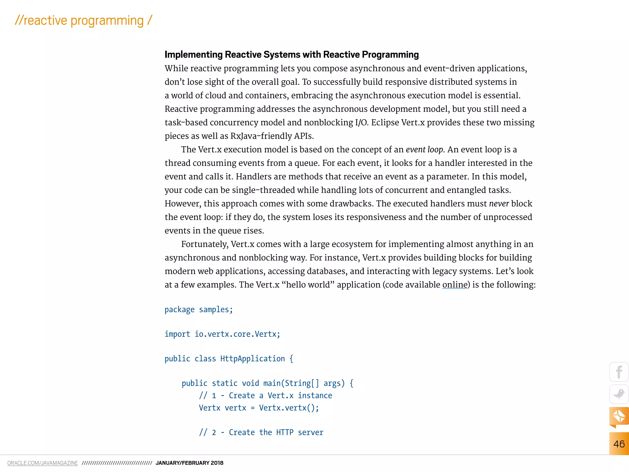 ORACLE.COM/JAVAMAGAZINE ////////////////////////////////// JANUARY/FEBRUARY 2018
46
//reactive programming /
Implementing Reactive Systems with Reactive Programming
While reactive programming lets you compose asynchronous and event-driven applications,
don’t lose sight of the overall goal. To successfully build responsive distributed systems in
a world of cloud and containers, embracing the asynchronous execution model is essential.
Reactive programming addresses the asynchronous development model, but you still need a
task-based concurrency model and nonblocking I/O. Eclipse Vert.x provides these two missing
pieces as well as RxJava-friendly APIs.
The Vert.x execution model is based on the concept of an event loop. An event loop is a
thread consuming events from a queue. For each event, it looks for a handler interested in the
event and calls it. Handlers are methods that receive an event as a parameter. In this model,
your code can be single-threaded while handling lots of concurrent and entangled tasks.
However, this approach comes with some drawbacks. The executed handlers must never block
the event loop: if they do, the system loses its responsiveness and the number of unprocessed
events in the queue rises.
Fortunately, Vert.x comes with a large ecosystem for implementing almost anything in an
asynchronous and nonblocking way. For instance, Vert.x provides building blocks for building
modern web applications, accessing databases, and interacting with legacy systems. Let’s look
at a few examples. The Vert.x “hello world” application (code available online) is the following:
package samples;
import io.vertx.core.Vertx;
public class HttpApplication {
public static void main(String[] args) {
// 1 - Create a Vert.x instance
Vertx vertx = Vertx.vertx();
// 2 - Create the HTTP server
 