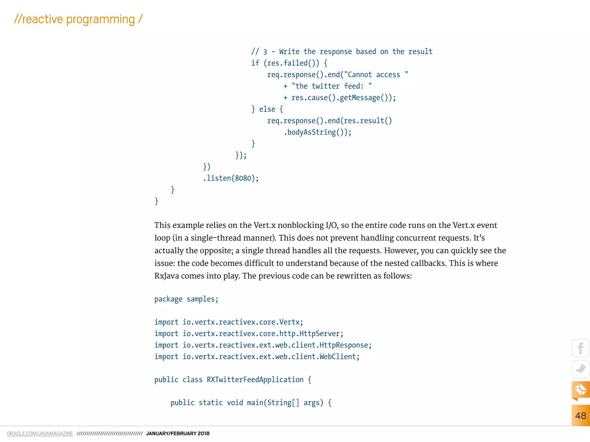 ORACLE.COM/JAVAMAGAZINE ////////////////////////////////// JANUARY/FEBRUARY 2018
48
//reactive programming /
// 3 - Write the response based on the result
if (res.failed()) {
req.response().end("Cannot access "
+ "the twitter feed: "
+ res.cause().getMessage());
} else {
req.response().end(res.result()
.bodyAsString());
}
});
})
.listen(8080);
}
}
This example relies on the Vert.x nonblocking I/O, so the entire code runs on the Vert.x event
loop (in a single-thread manner). This does not prevent handling concurrent requests. It’s
actually the opposite; a single thread handles all the requests. However, you can quickly see the
issue: the code becomes diicult to understand because of the nested callbacks. This is where
RxJava comes into play. The previous code can be rewritten as follows:
package samples;
import io.vertx.reactivex.core.Vertx;
import io.vertx.reactivex.core.http.HttpServer;
import io.vertx.reactivex.ext.web.client.HttpResponse;
import io.vertx.reactivex.ext.web.client.WebClient;
public class RXTwitterFeedApplication {
public static void main(String[] args) {
 