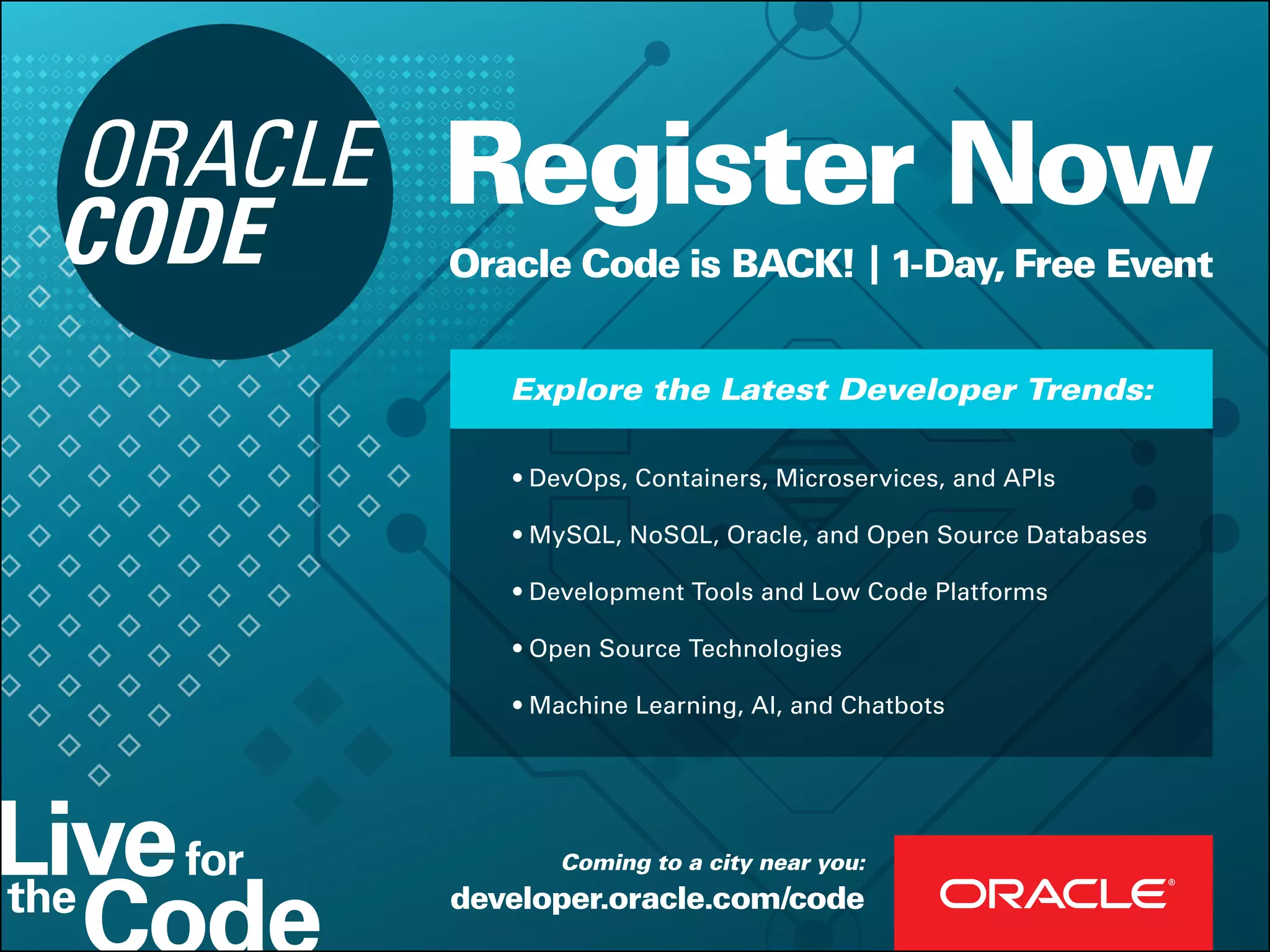 Register Now
Oracle Code is BACK! | 1-Day, Free Event
developer.oracle.com/code
Coming to a city near you:
• DevOps, Containers, Microservices, and APIs
• MySQL, NoSQL, Oracle, and Open Source Databases
• Development Tools and Low Code Platforms
• Open Source Technologies
• Machine Learning, AI, and Chatbots
Explore the Latest Developer Trends:
 