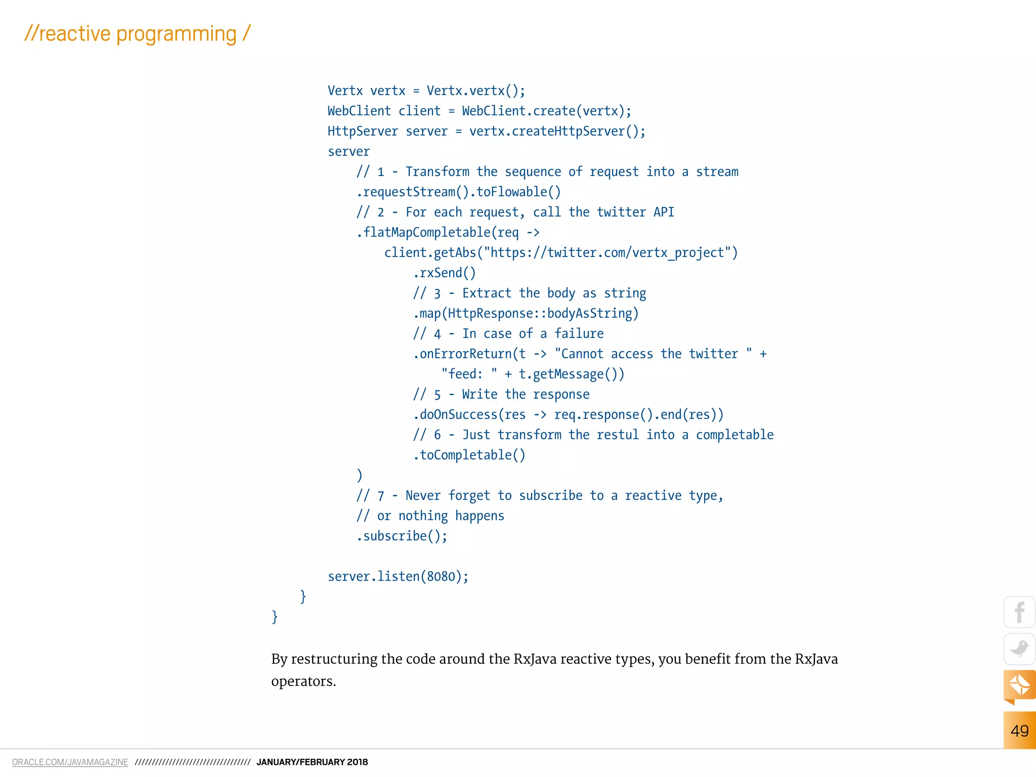 ORACLE.COM/JAVAMAGAZINE ////////////////////////////////// JANUARY/FEBRUARY 2018
49
//reactive programming /
Vertx vertx = Vertx.vertx();
WebClient client = WebClient.create(vertx);
HttpServer server = vertx.createHttpServer();
server
// 1 - Transform the sequence of request into a stream
.requestStream().toFlowable()
// 2 - For each request, call the twitter API
.flatMapCompletable(req ->
client.getAbs("https://twitter.com/vertx_project")
.rxSend()
// 3 - Extract the body as string
.map(HttpResponse::bodyAsString)
// 4 - In case of a failure
.onErrorReturn(t -> "Cannot access the twitter " +
"feed: " + t.getMessage())
// 5 - Write the response
.doOnSuccess(res -> req.response().end(res))
// 6 - Just transform the restul into a completable
.toCompletable()
)
// 7 - Never forget to subscribe to a reactive type,
// or nothing happens
.subscribe();
server.listen(8080);
}
}
By restructuring the code around the RxJava reactive types, you beneit from the RxJava
operators.
 