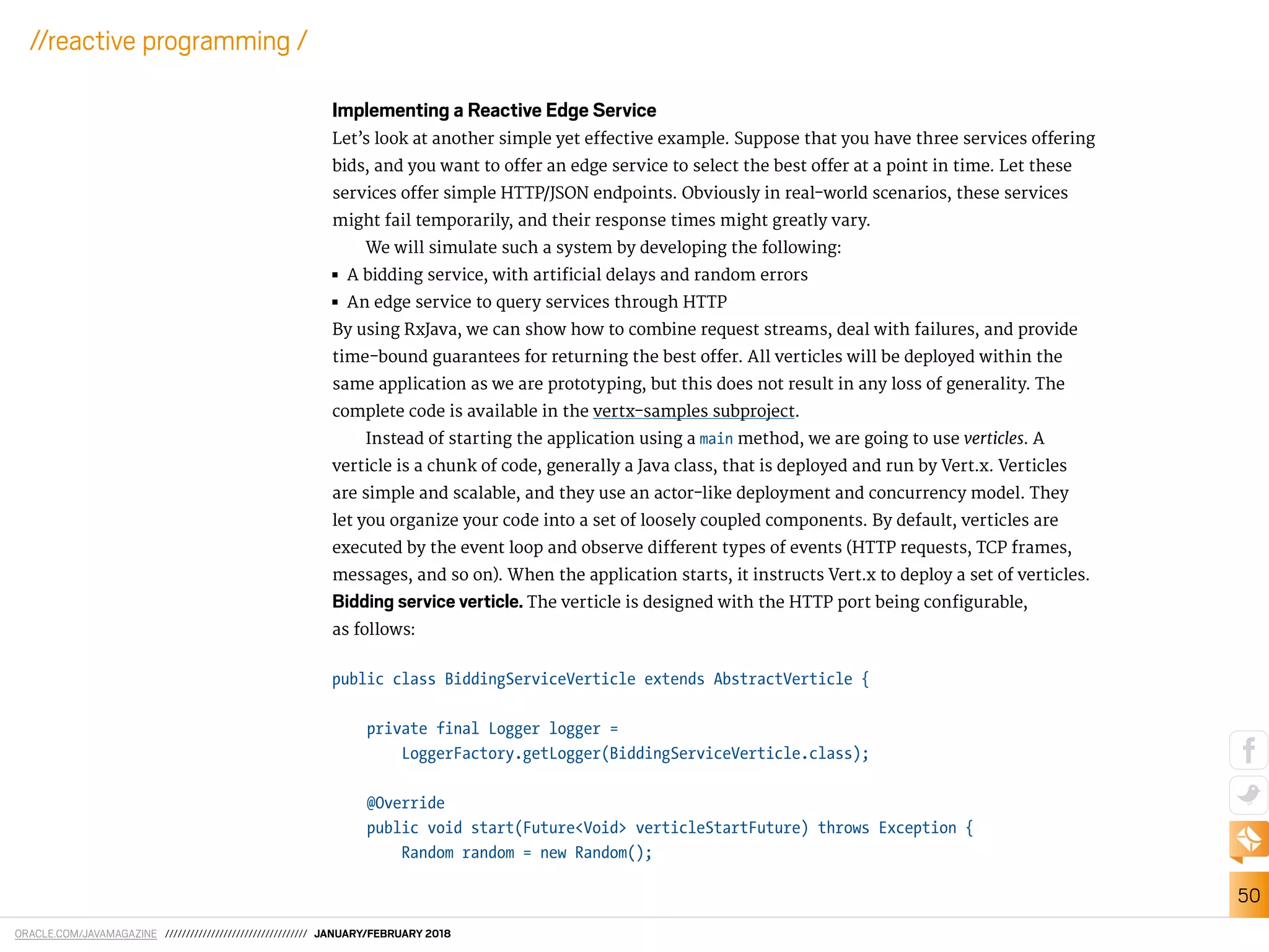 ORACLE.COM/JAVAMAGAZINE ////////////////////////////////// JANUARY/FEBRUARY 2018
50
//reactive programming /
Implementing a Reactive Edge Service
Let’s look at another simple yet efective example. Suppose that you have three services ofering
bids, and you want to ofer an edge service to select the best ofer at a point in time. Let these
services ofer simple HTTP/JSON endpoints. Obviously in real-world scenarios, these services
might fail temporarily, and their response times might greatly vary.
We will simulate such a system by developing the following:
■■ A bidding service, with artiicial delays and random errors
■■ An edge service to query services through HTTP
By using RxJava, we can show how to combine request streams, deal with failures, and provide
time-bound guarantees for returning the best ofer. All verticles will be deployed within the
same application as we are prototyping, but this does not result in any loss of generality. The
complete code is available in the vertx-samples subproject.
Instead of starting the application using a main method, we are going to use verticles. A
verticle is a chunk of code, generally a Java class, that is deployed and run by Vert.x. Verticles
are simple and scalable, and they use an actor-like deployment and concurrency model. They
let you organize your code into a set of loosely coupled components. By default, verticles are
executed by the event loop and observe diferent types of events (HTTP requests, TCP frames,
messages, and so on). When the application starts, it instructs Vert.x to deploy a set of verticles.
Bidding service verticle. The verticle is designed with the HTTP port being conigurable,
as follows:
public class BiddingServiceVerticle extends AbstractVerticle {
private final Logger logger =
LoggerFactory.getLogger(BiddingServiceVerticle.class);
@Override
public void start(Future<Void> verticleStartFuture) throws Exception {
Random random = new Random();
 