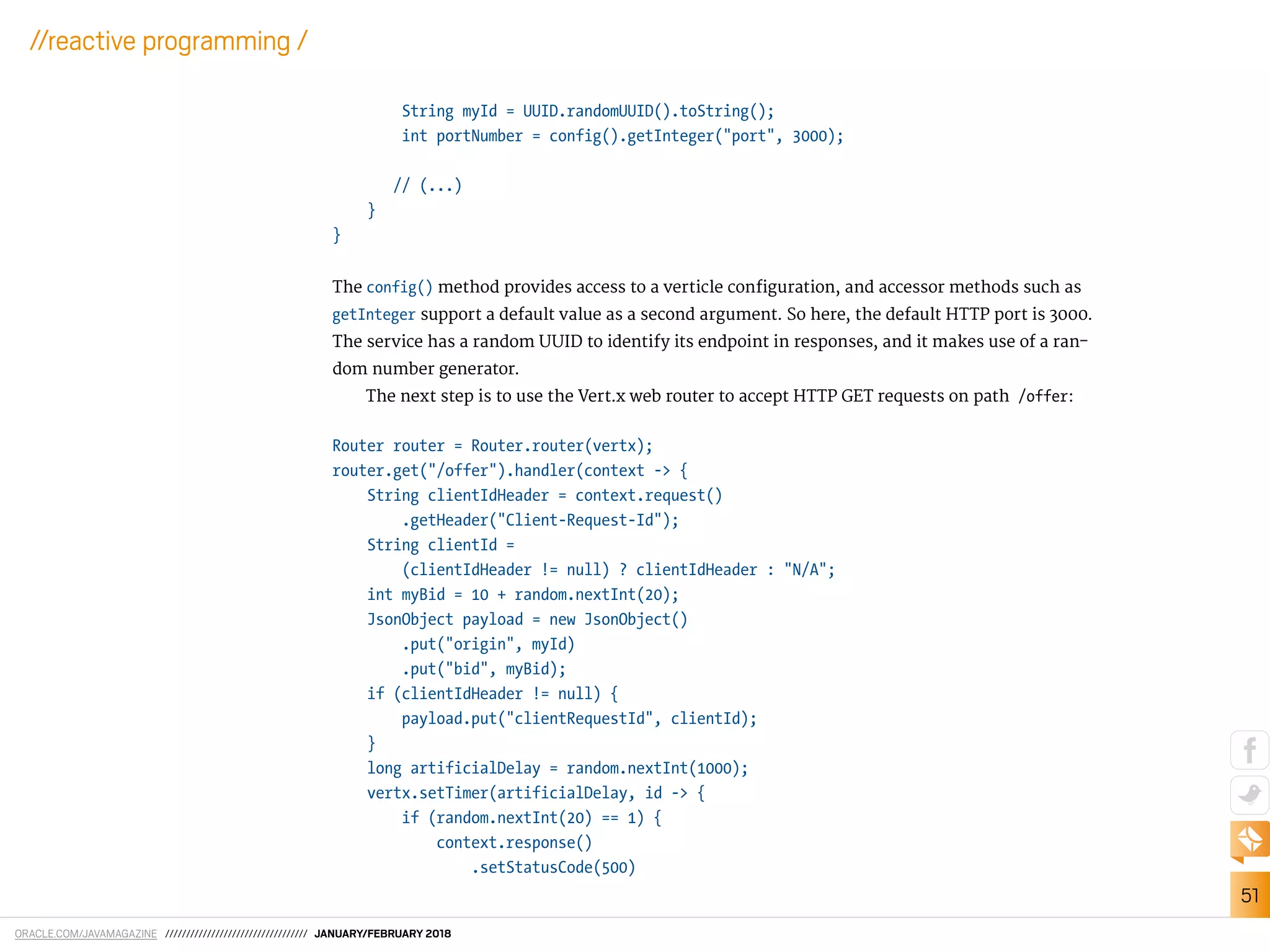 ORACLE.COM/JAVAMAGAZINE ////////////////////////////////// JANUARY/FEBRUARY 2018
51
//reactive programming /
String myId = UUID.randomUUID().toString();
int portNumber = config().getInteger("port", 3000);
// (...)
}
}
The config() method provides access to a verticle coniguration, and accessor methods such as
getInteger support a default value as a second argument. So here, the default HTTP port is 3000.
The service has a random UUID to identify its endpoint in responses, and it makes use of a ran-
dom number generator.
The next step is to use the Vert.x web router to accept HTTP GET requests on path /offer:
Router router = Router.router(vertx);
router.get("/offer").handler(context -> {
String clientIdHeader = context.request()
.getHeader("Client-Request-Id");
String clientId =
(clientIdHeader != null) ? clientIdHeader : "N/A";
int myBid = 10 + random.nextInt(20);
JsonObject payload = new JsonObject()
.put("origin", myId)
.put("bid", myBid);
if (clientIdHeader != null) {
payload.put("clientRequestId", clientId);
}
long artificialDelay = random.nextInt(1000);
vertx.setTimer(artificialDelay, id -> {
if (random.nextInt(20) == 1) {
context.response()
.setStatusCode(500)
 