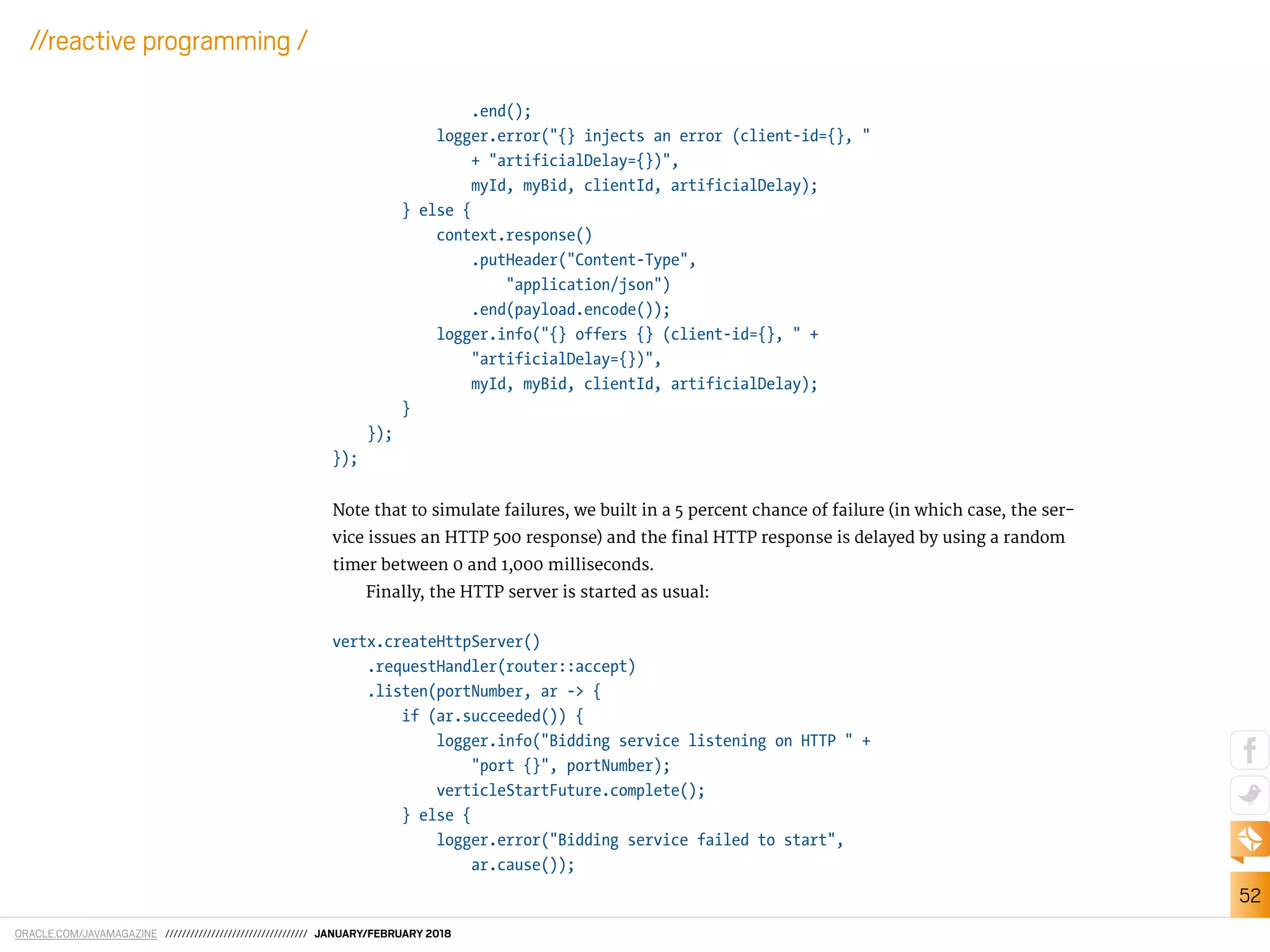 ORACLE.COM/JAVAMAGAZINE ////////////////////////////////// JANUARY/FEBRUARY 2018
52
//reactive programming /
.end();
logger.error("{} injects an error (client-id={}, "
+ "artificialDelay={})",
myId, myBid, clientId, artificialDelay);
} else {
context.response()
.putHeader("Content-Type",
"application/json")
.end(payload.encode());
logger.info("{} offers {} (client-id={}, " +
"artificialDelay={})",
myId, myBid, clientId, artificialDelay);
}
});
});
Note that to simulate failures, we built in a 5 percent chance of failure (in which case, the ser-
vice issues an HTTP 500 response) and the inal HTTP response is delayed by using a random
timer between 0 and 1,000 milliseconds.
Finally, the HTTP server is started as usual:
vertx.createHttpServer()
.requestHandler(router::accept)
.listen(portNumber, ar -> {
if (ar.succeeded()) {
logger.info("Bidding service listening on HTTP " +
"port {}", portNumber);
verticleStartFuture.complete();
} else {
logger.error("Bidding service failed to start",
ar.cause());
 